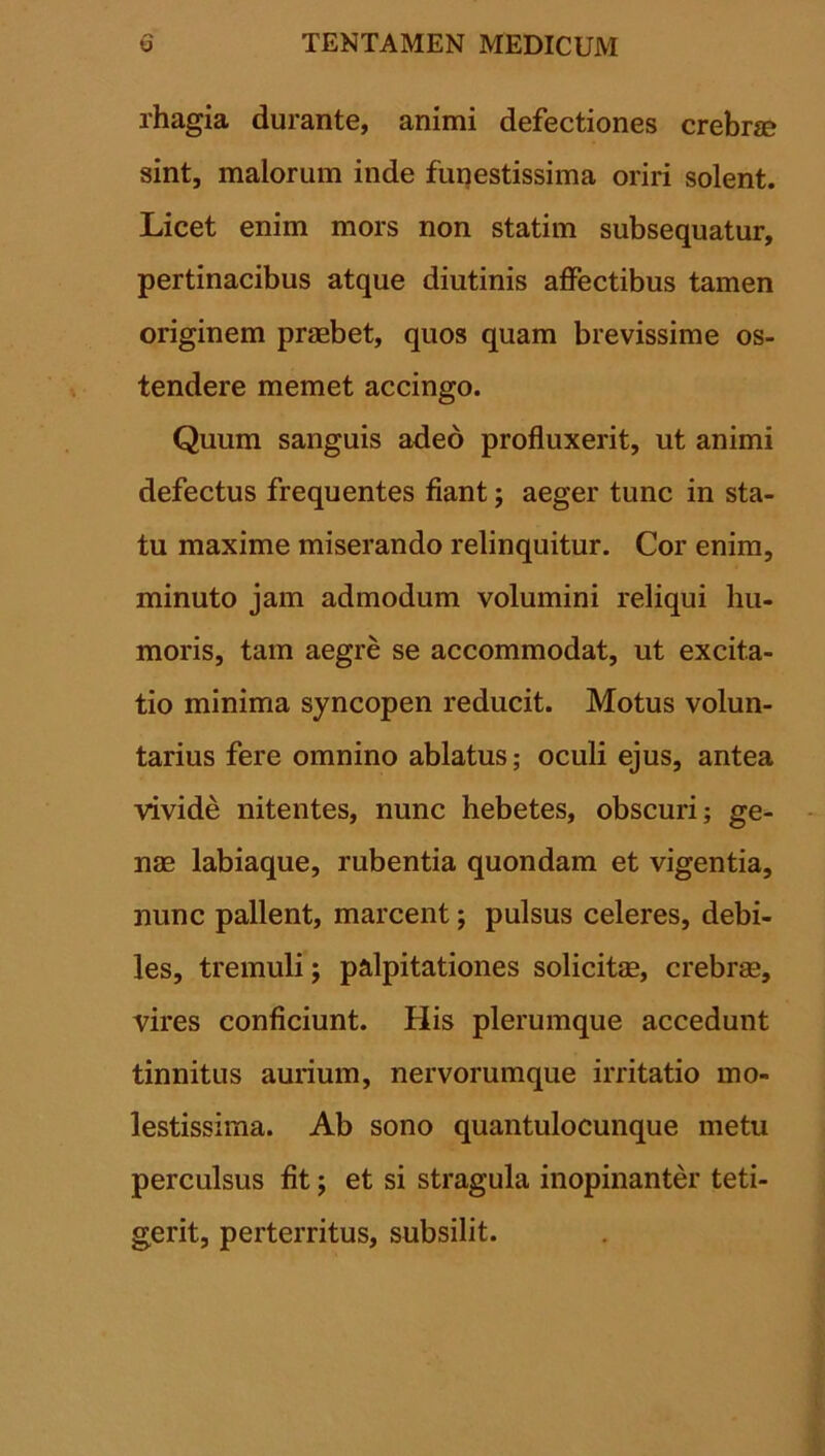 rhagia durante, animi defectiones crebra? sint, malorum inde funestissima oriri solent. Licet enim mors non statim subsequatur, pertinacibus atque diutinis affectibus tamen originem praebet, quos quam brevissime os- tendere memet accingo. Quum sanguis adeo profluxerit, ut animi defectus frequentes fiant; aeger tunc in sta- tu maxime miserando relinquitur. Cor enim, minuto jam admodum volumini reliqui hu- moris, tam aegre se accommodat, ut excita- tio minima syncopen reducit. Motus volun- tarius fere omnino ablatus; oculi ejus, antea vivide nitentes, nunc hebetes, obscuri; ge- nae labiaque, rubentia quondam et vigentia, nunc pallent, marcent; pulsus celeres, debi- les, tremuli; palpitationes solicitae, crebrae, vires conficiunt. His plerumque accedunt tinnitus aurium, nervorumque irritatio mo- lestissima. Ab sono quantulocunque metu perculsus fit; et si stragula inopinanter teti- gerit, perterritus, subsilit.