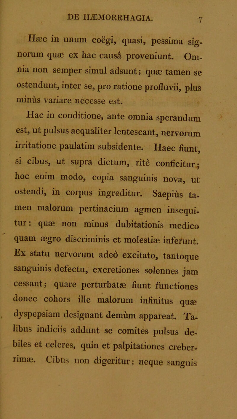 Haec in unum coegi, quasi, pessima sig- norum quae ex hac causd proveniunt. Om- nia non semper simul adsunt; quae tamen se ostendunt, inter se, pro ratione profluvii, plus minus variare necesse est. Hac in conditione, ante omnia sperandum est, ut pulsus aequaliter lentescant, nervorum irritatione paulatim subsidente. Haec fiunt, si cibus, ut supra dictum, rite conficitur; hoc enim modo, copia sanguinis nova, ut ostendi, in corpus ingreditur. Saepius ta- men malorum pertinacium agmen insequi- tur: quas non minus dubitationis medico quam aegro discriminis et molestiae inferunt. Ex statu nervorum adeo excitato, tantoque sanguinis defectu, excretiones solennes jam cessant; quare perturbatae fiunt functiones donec cohors ille malorum infinitus quse dyspepsiam designant demum appareat. Ta- libus indiciis addunt se comites pulsus de- biles et celeres, quin et palpitationes creber- rimae. Cibus non digeritur; neque sanguis