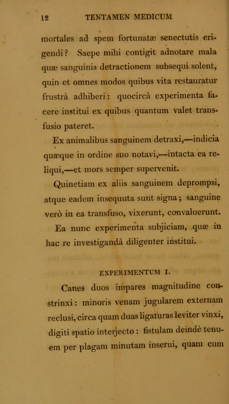 mortales ad spem fortunatae senectutis eri- i gendi ? Saepe mihi contigit adnotare mala quae sanguinis detractionem subsequi solent, quin et omnes modos quibus vita restauratur frustra adhiberi: quocirca experimenta fa- cere institui ex quibus quantum valet trans- fusio pateret. Ex animalibus sanguinem detraxi,—indicia quaeque in ordine suo notavi,—intacta ea re- liqui,—et mors semper supervenit. Quinetiam ex aliis sanguinem deprompsi, atque eadem insequuta sunt signa; sanguine vero in ea transfuso, vixerunt, convaluerunt. Ea nunc experimenta subjiciam, quae in hac re investiganda diligenter institui. EXPERIMENTUM I. Canes duos impares magnitudine con- strinxi : minoris venam jugularem externam reclusi, circa quam duas ligaturas levitei vinxi, digiti spatio interjecto : fistulam deinde tenu- em per plagam minutam inseiui, quam cum