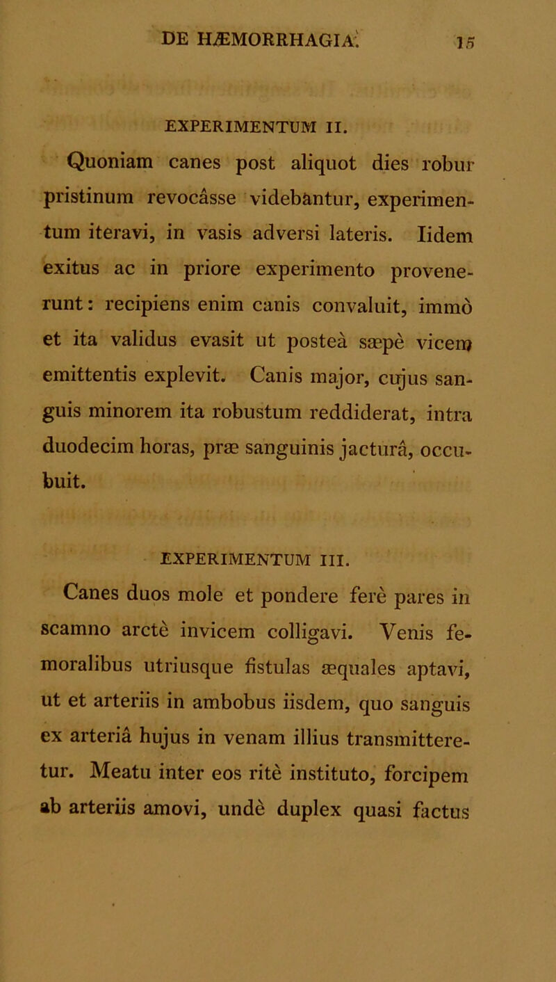 EXPERIMENTUM II. Quoniam canes post aliquot dies robur pristinum revocasse videbantur, experimen- tum iteravi, in vasis adversi lateris. Iidem exitus ac in priore experimento provene- runt : recipiens enim canis convaluit, immo et ita validus evasit ut postea smpe vicem emittentis explevit. Canis major, cujus san- guis minorem ita robustum reddiderat, intra duodecim horas, prse sanguinis jactura, occu- buit. EXPERIMENTUM III. Canes duos mole et pondere fere pares in scamno arcte invicem colligavi. Venis fe- moralibus utriusque fistulas sequales aptavi, ut et arteriis in ambobus iisdem, quo sanguis ex arteria hujus in venam illius transmittere- tur. Meatu inter eos rite instituto, forcipem ab arteriis amovi, unde duplex quasi factus