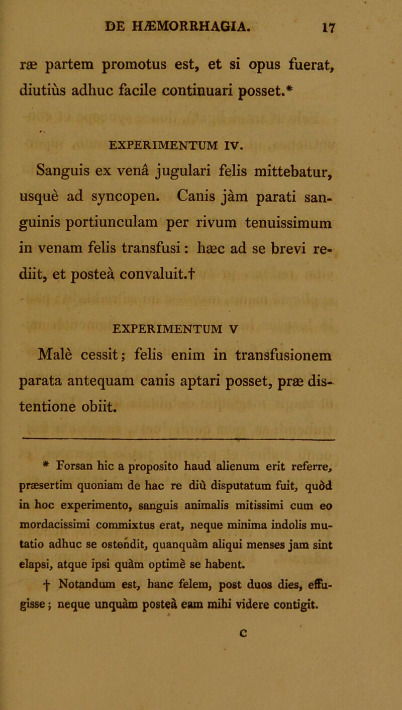 rae partem promotus est, et si opus fuerat, diutius adhuc facile continuari posset.* EXPERIMENTUM IV. Sanguis ex vena jugulari felis mittebatur, usque ad syncopen. Canis jam parati san- guinis portiunculam per rivum tenuissimum in venam felis transfusi: haec ad se brevi re- diit, et postea convaluit.f EXPERIMENTUM V Male cessit; felis enim in transfusionem parata antequam canis aptari posset, prae dis- tentione obiit. * Forsan hic a proposito haud alienum erit referre, praesertim quoniam de hac re diti disputatum fuit, qudd in hoc experimento, sanguis animalis mitissimi cum eo mordacissimi commixtus erat, neque minima indolis mu- tatio adhuc se ostendit, quanquam aliqui menses jam sint elapsi, atque ipsi quilm optime se habent. f Notandum est, hanc felem, post duos dies, effu- gisse ; neque unquam postea eam mihi videre contigit. 0 c