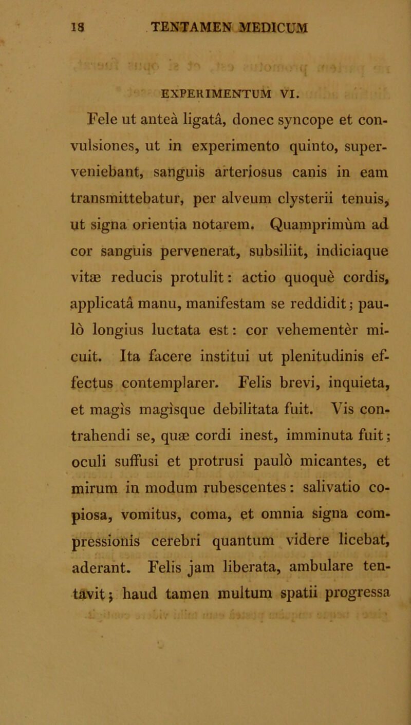 1 ’ §\ff» ya * Co:: . q ' v ' i EXPERIMENTUM VI. Fele ut antea ligata, donec syncope et con- vulsiones, ut in experimento quinto, super- veniebant, sanguis arteriosus canis in eam transmittebatur, per alveum clysterii tenuis, ut signa orientia notarem. Quamprimum ad cor sanguis pervenerat, subsiliit, indiciaque vitae reducis protulit: actio quoque cordis, applicata manu, manifestam se reddidit; pau- lo longius luctata est: cor vehementer mi- cuit. Ita facere institui ut plenitudinis ef- fectus contemplarer. Felis brevi, inquieta, et magis magisque debilitata fuit. Vis con- trahendi se, quae cordi inest, imminuta fuit; oculi suffusi et protrusi paulo micantes, et mirum in modum rubescentes: salivatio co- piosa, vomitus, coma, et omnia signa com- pressionis cerebri quantum videre licebat, aderant. Felis jam liberata, ambulare ten- tavitj haud tamen inultum spatii progressa