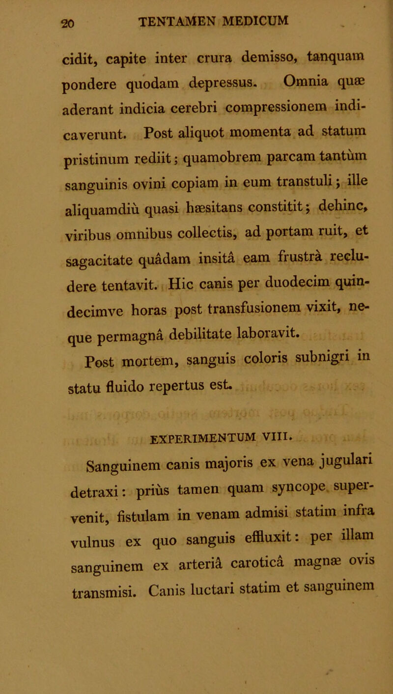 cidit, capite inter crura demisso, tanquam pondere quodam depressus. Omnia quae aderant indicia cerebri compressionem indi- caverunt. Post aliquot momenta ad statum pristinum rediit; quamobrem parcam tantum sanguinis ovini copiam in eum transtuli j ille aliquamdiu quasi haesitans constitit; dehinc, viribus omnibus collectis, ad portam ruit, et sagacitate quadam insita eam frustra leclu- dere tentavit. Hic canis per duodecim quin- decimve horas post transfusionem vixit, ne- que permagna debilitate laboravit. Post mortem, sanguis coloris subnigri in statu fluido repertus est. experimentum viii. Sanguinem canis majoris ex vena jugulari detraxi: prius tamen quam syncope supei- venit, fistulam in venam admisi statnn infra vulnus ex quo sanguis effluxit: per illam sanguinem ex arteria carotica magnas ovis transmisi. Canis luctari statim et sanguinem