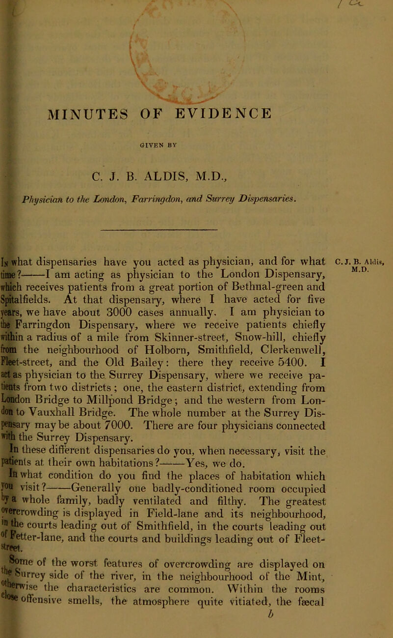 MINUTES OF EVIDENCE GIVEN BY C. J. B. ALDIS, M.D., Physician to the London, Farringdon, and Surrey Dispensaries. Ih what dispensaries have you acted as physician, and for what c.j. b. auiu, time? 1 am acting as physician to the London Dispensary, which receives patients from a great portion of Bethnal-green and Spitalfields. At that dispensaiy, where I have acted for five years, we have about 3000 cases annually. I am physician to the Farringdon Dispensary, where we receive patients chiefly within a radius of a mile from Skinner-street, Snow-hill, chiefly from the neighbourhood of Holborn, Smithfield, Clerkemvell, Fleet-street, and the Old Bailey: there they receive 5400. I act as physician to the Surrey Dispensary, where we receive pa- tients from two districts ; one, the eastern district, extending from London Bridge to Millpond Bridge; and the western from Lon- don to Vauxhall Bridge. The whole number at the Surrey Dis- pensary maybe about 7000. There are four physicians connected *ifh the Surrey Dispensary. In these different dispensaries do you, when necessary, visit the patients at their own habitations? Yes, we do. In what condition do you find the places of habitation which }°u visit? Generally one badly-conditioned room occupied ijv a whole family, badly ventilated and filthy. The greatest wercrowding is displayed in Field-lane and its neighbourhood, 'ft*16 cour^s leading out of Smithfield, in the courts leading out 0 Fetter-lane, and the courts and buildings leading out of Fleet- ^reet. , ®?me of the worst features of overcrowding are displayed on ^Surrey side of the river, in the neighbourhood of the Mint, ®?%wise the characteristics are common. Within the rooms *We offensive smells, the atmosphere quite vitiated, the faecal b