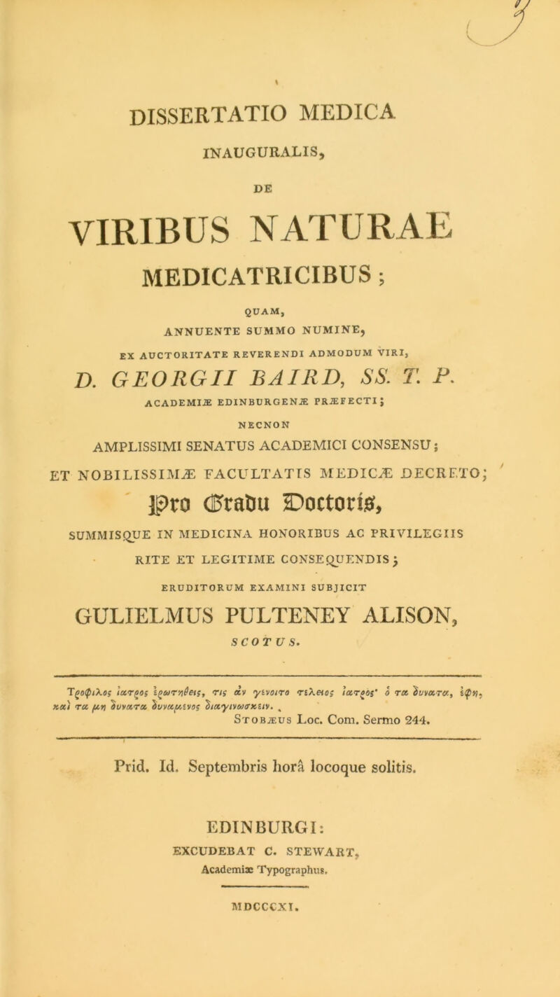 INAUGURALIS, DE VIRIBUS NATURAE MEDICATRICIBUS; QUAM, ANNUENTE SUMMO NUMINE, EX AUCTORITATE REVERENDI ADMODUM VIRI, I). G EO RGII BAIRD, SS. T. F. ACADEMIjE EDINBURGENJE PRIEFECTIJ NECNON AMPLISSIMI SENATUS ACADEMICI CONSENSU; ET NOBILISSIMAS FACULTATIS MEDICAS DECRETOj lg)ro <$vaDti Doctom, SUMMISQUE IN MEDICINA HONORIBUS AC PRIVILEGIIS RITE ET LEGITIME CONSEQUENDIS j ERUDITORUM EXAMINI SUBJICIT GULIELMUS PULTENEY ALISON, SCOT U S. TgofptXos largos Igurn^eis, 'r,$ *>' ytvoiro riXeios locroos' o ra 'iuvara, 1$%? Ka) ra fin ovvara tkivagosvos 'btayivwsx.uv. , Stobjeus Loc. Com. Sermo 244. Prid. Id. Septembris hora locoque solitis. EDINBURGI: EXCUDEBAT C. STEWART, Academiae Typographus, MDCCCXI.