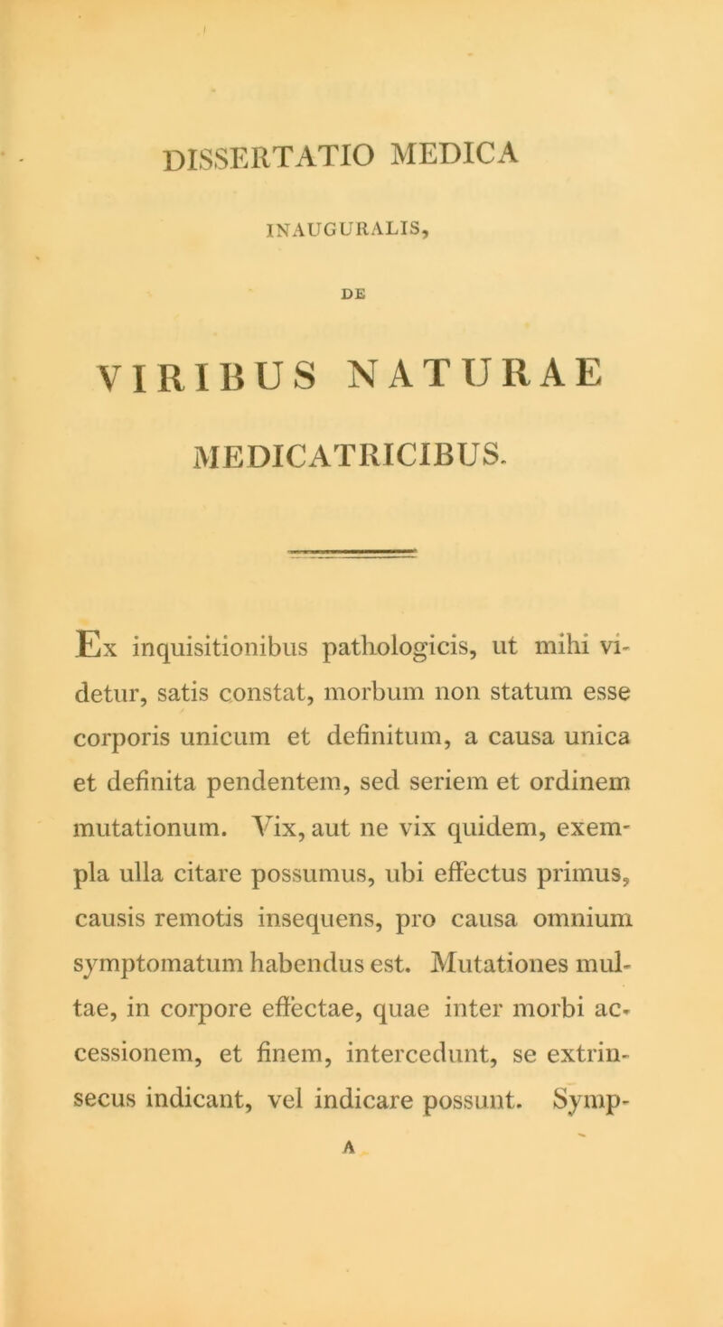 dissertatio medica INAUGURALIS, DE VIRIBUS NATURAE ME CICATRICIBUS. Ex inquisitionibus pathologicis, ut mihi vi- detur, satis constat, morbum non statum esse corporis unicum et definitum, a causa unica et definita pendentem, sed seriem et ordinem mutationum. Vix, aut ne vix quidem, exem- pla ulla citare possumus, ubi effectus primus, causis remotis insequens, pro causa omnium symptomatum habendus est. Mutationes mul- tae, in corpore effectae, quae inter morbi ac- cessionem, et finem, intercedunt, se extrin- secus indicant, vel indicare possunt. Symp- A