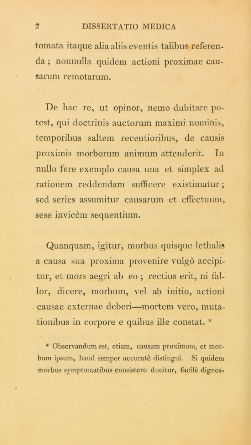 tornata itaque alia aliis eventis talibus referen- da ; nonnulla quidem actioni proximae cau- sarum remotarum. De hac re, ut opinor, nemo dubitare po- test, qui doctrinis auctorum maximi nominis, temporibus saltem recentioribus, de causis proximis morborum animum attenderit. In nullo fere exemplo causa una et simplex ad rationem reddendam sufficere existimatur; sed series assumitur causarum et effectuum, sese invicem sequentium. Quanquam, igitur, morbus quisque lethalis a causa sua proxima provenire vulgo accipi- tur, et mors aegri ab eo ; rectius erit, ni fal- lor, dicere, morbum, vel ab initio, actioni causae externae deberi—mortem vero, muta- tionibus in corpore e quibus ille constat. * * Observandum est, etiam, causam proximam, et mor- bum ipsum, haud sempcr accurate distingui. Si quidem morbus symptomatibus consistere ducitur, facile dignos-