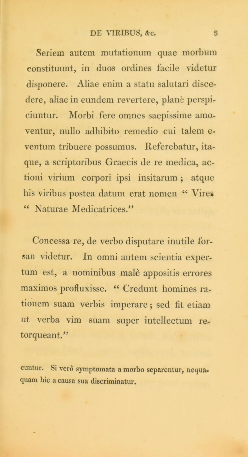 Seriem autem mutationum quae morbum constituunt, in duos ordines facile videtur disponere. Aliae enim a statu salutari disce- dere, aliae in eundem revertere, planfc perspi- ciuntur. Morbi fere omnes saepissime amo- ventur, nullo adhibito remedio cui talem e- ventum tribuere possumus. Referebatur, ita- que, a scriptoribus Graecis de re medica, ac- tioni virium corpori ipsi insitarum; atque his viribus postea datum erat nomen “ Vires “ Naturae Medicatrices.” Concessa re, de verbo disputare inutile for- san videtur. In omni autem scientia exper- tum est, a nominibus male appositis errores maximos profluxisse. “ Credunt homines ra- tionem suam verbis imperare; sed fit etiam ut verba vim suam super intellectum re* torqueant.’5 cuntur. Si vero symptomata a morbo separentur, nequa* quam hic a causa sua discriminatur.