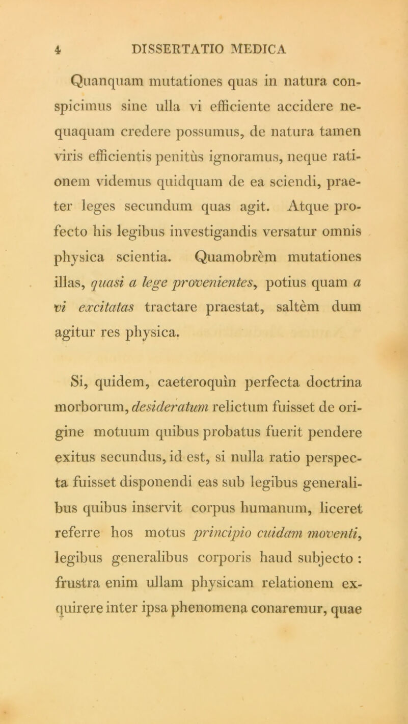 Quanquam mutationes quas in natura con- spicimus sine ulla vi efficiente accidere ne- quaquam credere possumus, de natura tamen viris efficientis penitus ignoramus, neque rati- onem videmus quidquam de ea sciendi, prae- ter leges secundum quas agit. Atque pro- fecto his legibus investigandis versatur omnis physica scientia. Quamobrem mutationes illas, quasi a lege provenientes, potius quam a vi excitatas tractare praestat, saltem dum agitur res physica. Si, quidem, caeteroquin perfecta doctrina morborum, desideratum relictum fuisset de ori- gine motuum quibus probatus fuerit pendere exitus secundus, id est, si nulla ratio perspec- ta fuisset disponendi eas sub legibus generali- bus quibus inservit corpus humanum, liceret referre hos motus principio cuidam moventi, legibus generalibus corporis haud subjecto : frustra enim ullam physicam relationem ex- quirere inter ipsa phenomena conaremur, quae