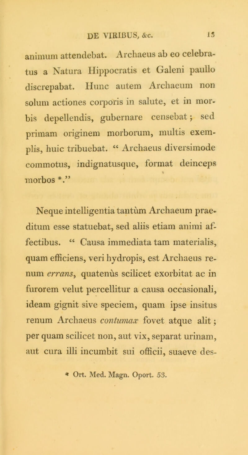 animum attendebat. Archaeus ab eo celebra- tus a Natura Hippocratis et Galeni paullo discrepabat. Hunc autem Archaeum non solum actiones corporis in salute, et in mor- bis depellendis, gubernare censebat; sed primam originem morborum, multis exem- plis, huic tribuebat. 44 Archaeus diversimode commotus, indignatusque, format deinceps % morbos Neque intelligentia tantum Archaeum prae- ditum esse statuebat, sed aliis etiam animi af- fectibus. 46 Causa immediata tam materialis, quam efficiens, veri hydropis, est Archaeus re- num errans, quatenus scilicet exorbitat ac in furorem velut percellitur a causa occasionali, ideam gignit sive speciem, quam ipse insitus renum Archaeus contumax fovet atque alit; per quam scilicet non, aut vix, separat urinam, aut cura illi incumbit sui officii, suaeve des- * Ort. Med. Magn. Oport. 53.