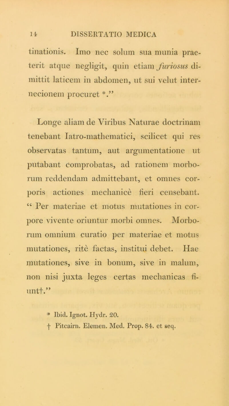 tinationis. Imo nec solum sua munia prae- terit atque negligit, quin etiam furiosus di- mittit laticem in abdomen, ut sui vellit inter- necionem procuret Longe aliam de Viribus Naturae doctrinam tenebant Iatro-mathematici, scilicet qui res observatas tantum, aut argumentatione ut putabant comprobatas, ad rationem morbo- rum reddendam admittebant, et omnes cor- poris actiones mechanice fieri censebant. “ Per materiae et motus mutationes in cor- pore vivente oriuntur morbi omnes. Morbo- rum omnium curatio per materiae et motus mutationes, rite factas, institui debet. Hae mutationes, sive in bonum, sive in malum, non nisi juxta leges certas mechanicas fi- untt.” * Ibid. Ignot. Hydr. 20. f Pitcairn. Elemen. Med. Prop. 84. et seq.