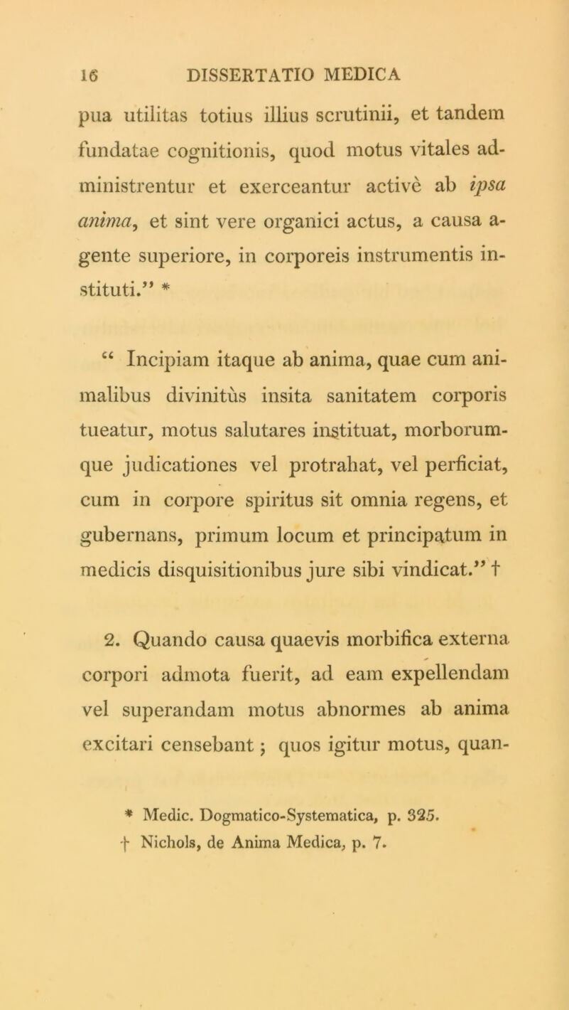 pua utilitas totius illius scrutinii, et tandem fundatae cognitionis, quod motus vitales ad- ministrentur et exerceantur active ab ipsa anima, et sint vere organici actus, a causa a- gente superiore, in corporeis instrumentis in- stituti.” * C6 Incipiam itaque ab anima, quae cum ani- malibus divinitus insita sanitatem corporis tueatur, motus salutares instituat, morborum- que judicationes vel protrahat, vel perficiat, cum in corpore spiritus sit omnia regens, et gubernans, primum locum et principatum in medicis disquisitionibus jure sibi vindicat.” t 2. Quando causa quaevis morbifica externa corpori admota fuerit, ad eam expellendam vel superandam motus abnormes ab anima excitari censebant; quos igitur motus, quan- i * Medie. Dogmatico-Systematica, p. 325. f Nichols, de Anima Medica, p. 7.