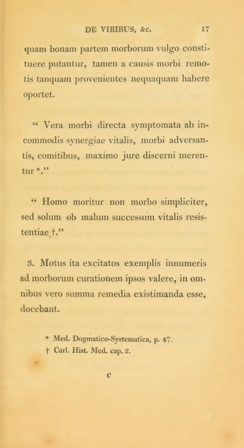 quam bonam partem morborum vulgo consti- tuere putantur, tamen a causis morbi remo- tis tanquam provenientes nequaquam habere oportet. “ Vera morbi directa symptomata ab in- commodis synergiae vitalis, morbi adversan- tis, comitibus, maximo jure discerni meren- tur “ Homo moritur non morbo simpliciter, sed solum ob malum successum vitalis resis- tentiae t.” 3. Motus ita excitatos exemplis innumeris ad morborum curationem ipsos valere, in om- nibus vero summa remedia existimanda esse, docebant. * Med. Dogmatico-Systematica, p. 47. f Cari. Hist. Med. cap. 2. C