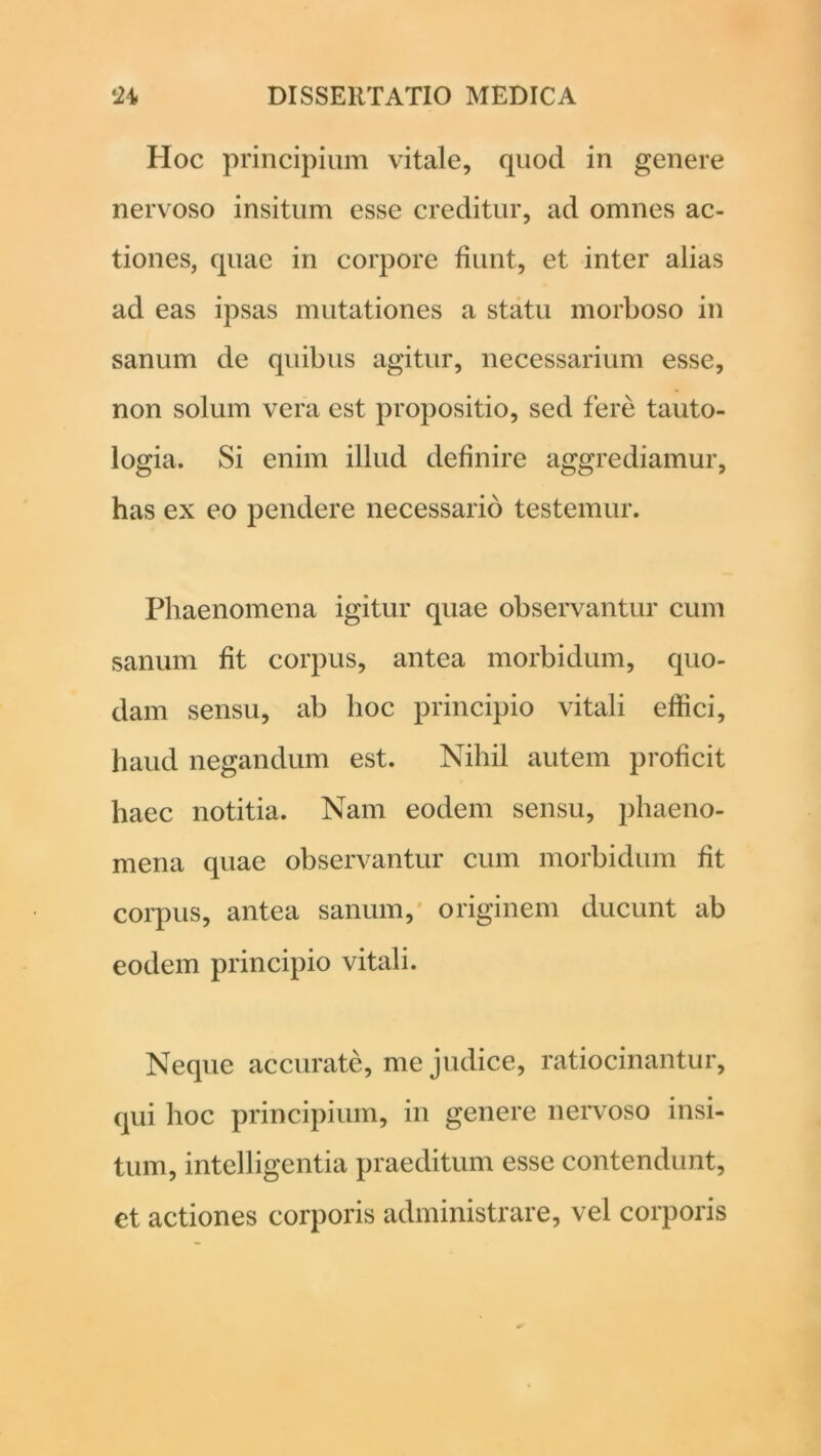 Hoc principium vitale, quod in genere nervoso insitum esse creditur, ad omnes ac- tiones, quae in corpore fiunt, et inter alias ad eas ipsas mutationes a statu morboso in sanum de quibus agitur, necessarium esse, non solum vera est propositio, sed fere tauto- logia. Si enim illud definire aggrediamur, has ex eo pendere necessario testemur. Phaenomena igitur quae observantur cum sanum fit corpus, antea morbidum, quo- dam sensu, ab hoc principio vitali effici, haud negandum est. Nihil autem proficit haec notitia. Nam eodem sensu, phaeno- mena quae observantur cum morbidum fit corpus, antea sanum, originem ducunt ab eodem principio vitali. Neque accurate, me judice, ratiocinantur, qui hoc principium, in genere nervoso insi- tum, intelligentia praeditum esse contendunt, et actiones corporis administrare, vel corporis