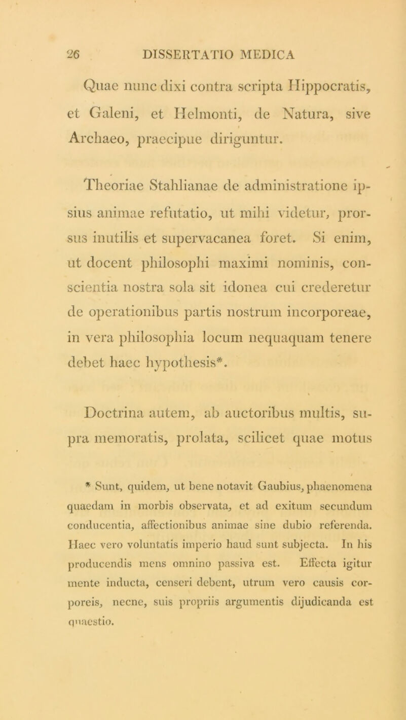 Quae nunc dixi contra scripta Hippocratis, et Galeni, et Helmonti, de Natura, sive t Archaeo, praecipue diriguntur. Theoriae Stahlianae de administratione ip- sius animae refutatio, ut mihi videtur, pror- sus inutilis et supervacanea foret. Si enim, ut docent philosophi maximi nominis, con- scientia nostra sola sit idonea cui crederetur de operationibus partis nostrum incorporeae, in vera philosophia locum nequaquam tenere debet haec hypothesis*. Doctrina autem, ab auctoribus multis, su- pra memoratis, prolata, scilicet quae motus * Sunt, quidem, ut bene notavit Gaubius, phaenomena quaedam in morbis observata, et ad exitum secundum conducentia, affectionibus animae sine dubio referenda. Haec vero voluntatis imperio haud sunt subjecta. In his producendis mens omnino passiva est. Effecta igitur mente inducta, censeri debent, utrum vero causis cor- poreis, necne, suis propriis argumentis dijudicanda est quaestio.