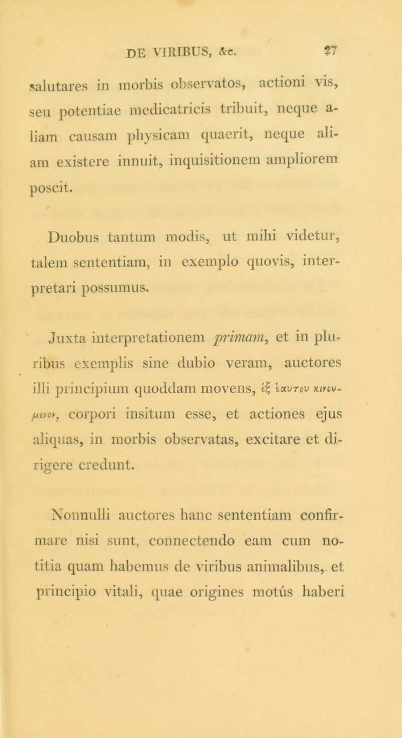 salutares in morbis observatos, actioni \is, seu potentiae medicatricis tribuit, neque a- liam causam physicam quaerit, neque ali- am existere innuit, inquisitionem ampliorem poscit. Duobus tantum modis, ut milii videtur, talem sententiam, in exemplo quovis, inter- pretari possumus. Juxta interpretationem primam, et in plu- ribus exemplis sine dubio veram, auctores illi principium quoddam movens, Iclvtov mov- iuivcv3 corpori insitum esse, et actiones ejus aliquas, in morbis observatas, excitare et di- rigere credunt. Nonnulli auctores hanc sententiam confir- mare nisi sunt, connectendo eam cum no- titia quam habemus de viribus animalibus, et principio vitali, quae origines motus haberi