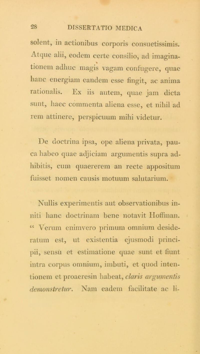 solent, in actionibus corporis consuetissimis. Atque alii, eodem certe consilio, ad imagina- tionem adhuc magis vagam confugere, quae hanc energiam eandem esse fingit, ac anima rationalis. Ex iis autem, quae jam dicta sunt, haec commenta aliena esse, et nihil ad rem attinere, perspicuum mihi videtur. De doctrina ipsa, ope aliena privata, pau- ca habeo quae adjiciam argumentis supra ad- hibitis, cum quaererem an recte appositum fuisset nomen causis motuum salutarium. Nullis experimentis aut observationibus in- niti hanc doctrinam bene notavit Hoffman. u Verum enimvero primum omnium deside- ratum est, ut existentia ejusmodi princi- pii, sensu et estimatione quae sunt et fiunt, intra corpus omnium, imbuti, et quod inten- tionem et proaeresin habeat, claris argumentis demonstretur. Nam eadem facilitate ac li-