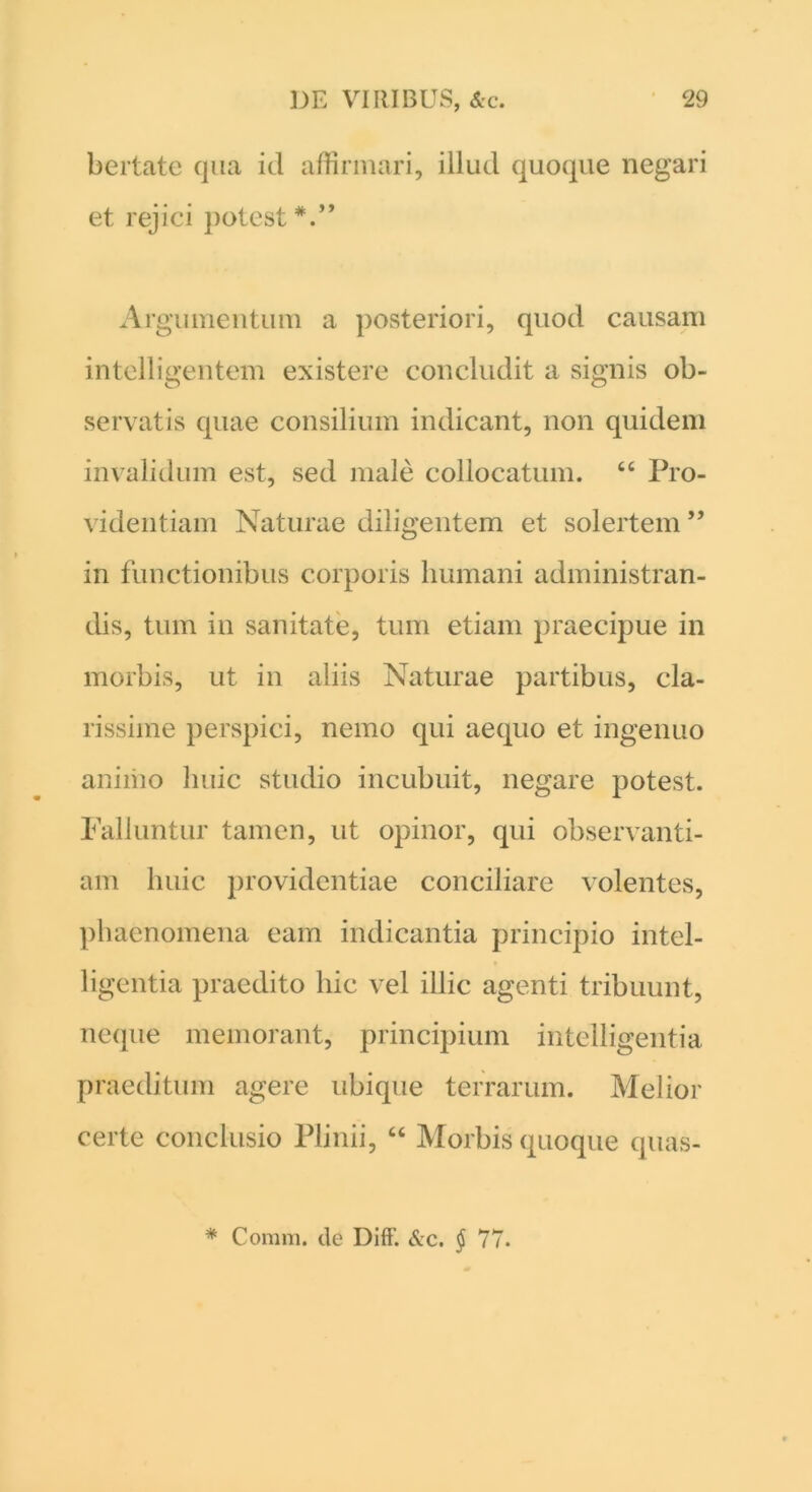 bertate qua id affirmari, illud quoque negari et rejici potest *.” Argumentum a posteriori, quod causam intelligentem existere concludit a signis ob- servatis quae consilium indicant, non quidem invalidum est, sed male collocatum. 44 Pro- videntiam Naturae diligentem et solertem ” in functionibus corporis humani administran- dis, tum in sanitate, tum etiam praecipue in morbis, ut in aliis Naturae partibus, cla- rissime perspici, nemo qui aequo et ingenuo animo huic studio incubuit, negare potest. Falluntur tamen, ut opinor, qui observanti- am huic providentiae conciliare volentes, phaenomena eam indicantia principio intel- ligentia praedito hic vel illic agenti tribuunt, neque memorant, principium intelligentia praeditum agere ubique terrarum. Melior certe conclusio Plinii, 44 Morbis quoque quas- * Comm. de Diff. &c. § 77.