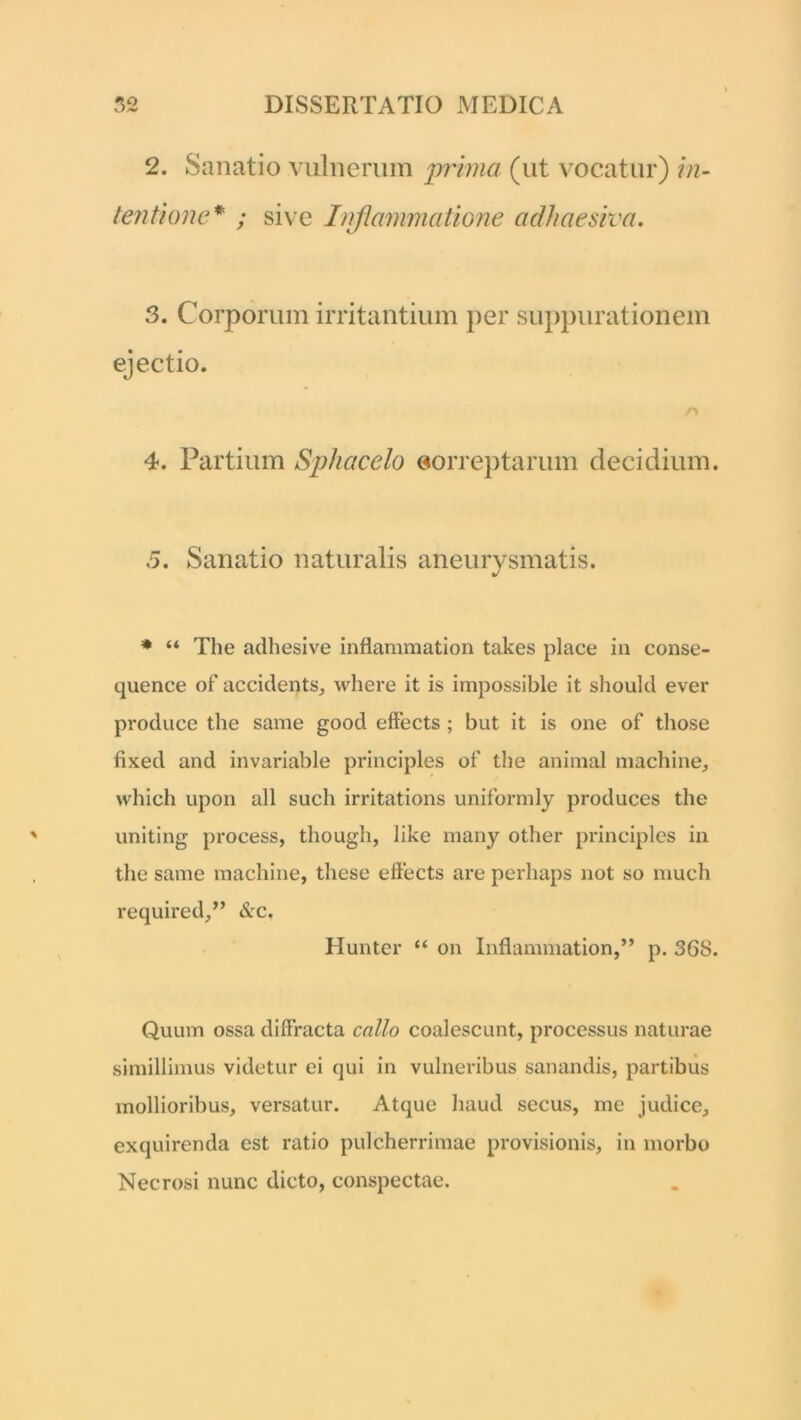 2. Sanatio vulnerum prima (ut vocatur) in- tentione* ; sive Inflammatione adhaesiva. 3. Corporum irritantium per suppurationem ejectio. 4. Partium Sphacelo eorreptarum decidium. 5. Sanatio naturalis aneurysmatis. * “ The adhesive inflammation takes place in conse- quence of accideqts, where it is impossible it should ever produce the same good effects ; but it is one of those fixed and invariable principies of the animal machine, which upon ali such irritations uniformly produces the uniting process, though, like many other principies in the same machine, these effects are perhaps not so much required,” &c. Hunter “ on Inflammation,” p. 36S. Quum ossa diffracta callo coalescunt, processus naturae simillimus videtur ei qui in vulneribus sanandis, partibus mollioribus, versatur. Atque haud secus, me judice, exquirenda est ratio pulcherrimae provisionis, in morbo Necrosi nunc dicto, conspectae.