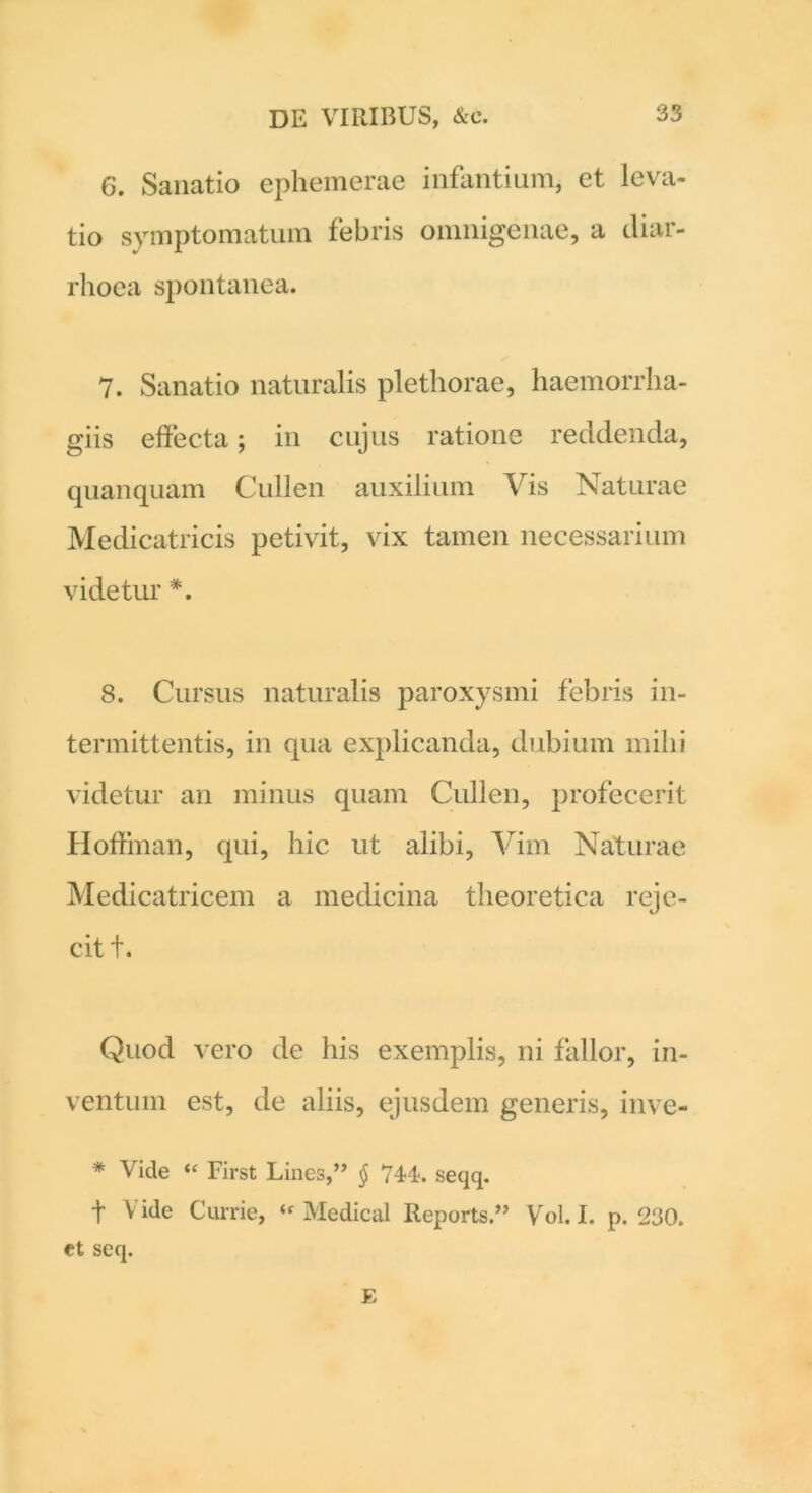 6. Sanatio ephemerae infantium, et leva- tio symptomatum febris omnigenae, a diar- rhoea spontanea. 7. Sanatio naturalis plethorae, haemorrha- giis effecta; in cujus ratione reddenda, quanquam Cullen auxilium Vis Naturae Medicatricis petivit, vix tamen necessarium videtur *. 8. Cursus naturalis paroxysmi febris in- termittentis, in qua explicanda, dubium mihi videtur an minus quam Cullen, profecerit Hoffman, qui, hic ut alibi, Vim Naturae Medicatricem a medicina theoretica reje- cit f. Quod vero de his exemplis, ni fallor, in- ventum est, de aliis, ejusdem generis, inve- * Vide “ First Lines,” § 744. seqq. t V ide Currie, “ Medical Reports.” Vol. I. p. 230. et seq. E