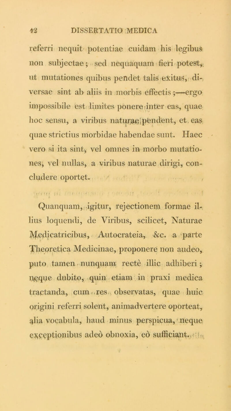 referri nequit potentiae cuidam his legibus non subjectae; sed nequaquam fieri potest* ut mutationes quibus pendet talis exitus, di- versae sint ab aliis in morbis effectis;—ergo impossibile est limites ponere:inter eas, quae hoc sensu, a viribus natur;ae. pendent, et. eas quae strictius morbidae habendae sunt. Haec vero si ita sint, vel omnes in morbo mutatio- nes, vel nullas, a viribus naturae dirigi, con- cludere oportet. i Quanquam, igitur, rejectionem formae il- lius loquendi, de Viribus, scilicet, Naturae Medicatricibus, Autocrateia, &c. a parte Theoretica Medicinae, proponere non audeo, puto tamen nunquam recte illic adhiberi; neque dubito, quin etiam in praxi medica tractanda, cum ..res., observatas, quae huic origini referri solent, animadvertere oporteat, alia vocabula, haud minus perspicua, neque exceptionibus adeo obnoxia, eo sufficiant. V
