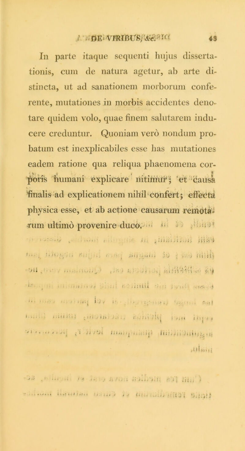 In parte itaque sequenti hujus disserta- tionis, cum de natura agetur, ab arte di- stincta, ut ad sanationem morborum confe- rente, mutationes in morbis accidentes deno- tare quidem volo, quae finem salutarem indu- cere creduntur. Quoniam vero nondum pro- batum est inexplicabiles esse has mutationes eadem ratione qua reliqua phaenomena cor- poris humani explicare nitimur* et causa finalis ad explicationem nihil confert; effecta physica esse, et ab actione causarum remota- rum ultimo provenire duco. J^ ^1 1... sii,-.;., i',. oii . , , . * ' *- ■. *1 ± i * .• x * * l i j i jy ,• i > i % of; ' ->* f JC J i ; i - j i -- . - 1 ' '• - J ■ * . iz i ; 1 * **. i i /■ ■ • • . . .1 ; t i i i . t * ■ . j.: 1 ; < i ' l. .. , P'. i ! • 11. .• i i 1 i. . ‘j I J i <i I « 1 j • > ' ! ^ ! 111J >j j 1 J11 i 1 j: . U b »“1 I t i % , ? i . ) ; . • * I • i 1 > i *. > ^ ii J. r. t ii i j j > C- i ; ;