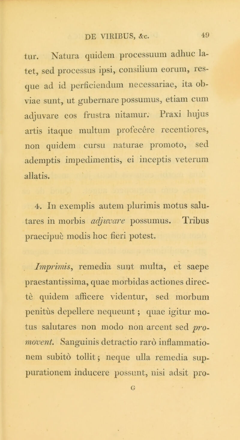 tur. Natura quidem processuum adhuc la- tet, sed processus ipsi, consilium eorum, res- que ad id perficiendum necessariae, ita ob- viae sunt, ut gubernare possumus, etiam cum adjuvare eos frustra nitamur. Praxi hujus artis itaque multum profecere recentiores, non quidem cursu naturae promoto, sed ademptis impedimentis, ei inceptis veterum allatis. 4. In exemplis autem plurimis motus salu- tares in morbis adjuvare possumus. Tribus praecipue modis hoc fieri potest. Imprimis, remedia sunt multa, et saepe praestantissima, quae morbidas actiones direc- te quidem afficere videntur, sed morbum penitus depellere nequeunt; quae igitur mo- tus salutares non modo non arcent sed pro- movent. Sanguinis detractio raro inflammatio- nem subito tollit ; neque ulla remedia sup- purationem inducere possunt, nisi adsit pro- G