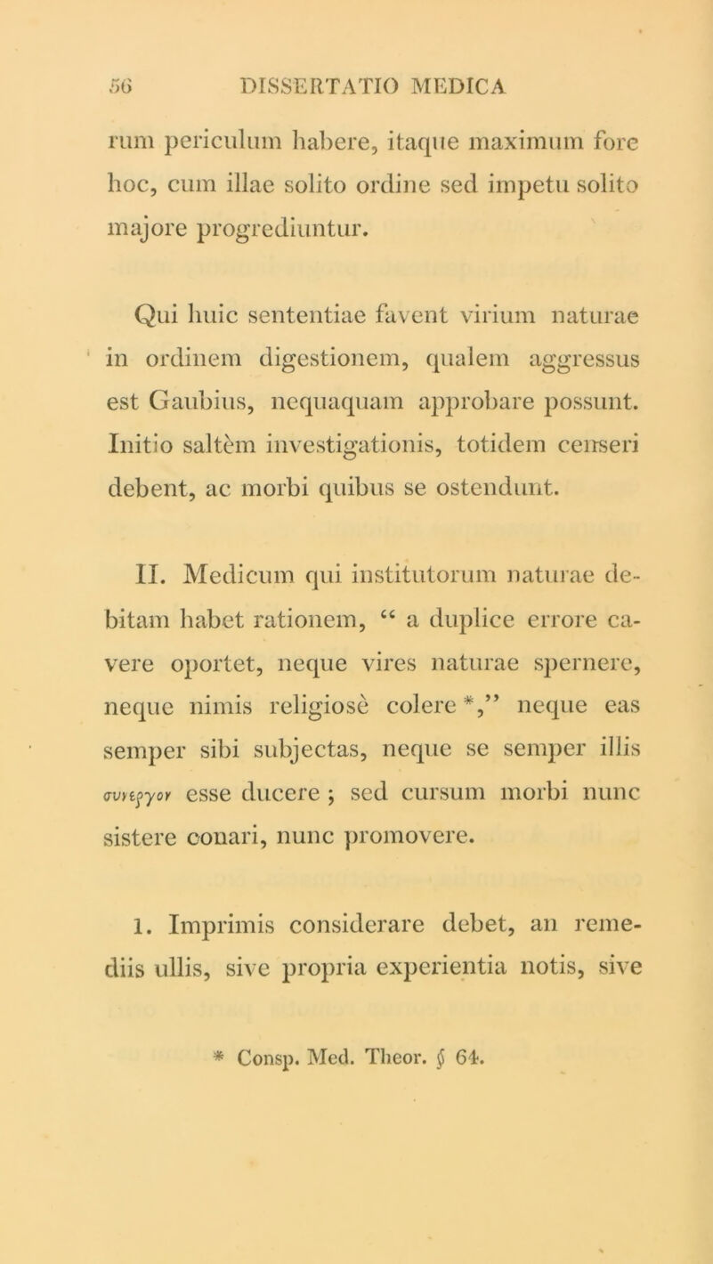 rum periculum habere, itaque maximum fore hoc, cum illae solito ordine sed impetu solito majore progrediuntur. Qui huic sententiae favent virium naturae in ordinem digestionem, qualem aggressus est Gaubius, nequaquam approbare possunt. Initio saltem investigationis, totidem censeri debent, ac morbi quibus se ostendunt. II. Medicum qui institutorum naturae de- bitam habet rationem, “ a duplice errore ca- vere oportet, neque vires naturae spernere, neque nimis religiose colere neque eas semper sibi subjectas, neque se seiuper illis wr^-yoY esse ducere ; sed cursum morbi nunc sistere conari, nunc promovere. 1. Imprimis considerare debet, an reme- diis ullis, sive propria experientia notis, sive * Consp. Med. Theor. §