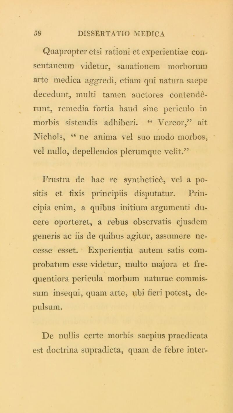 Quapropter etsi rationi et experientiae con- sentaneum videtur, sanationem morborum arte medica aggredi, etiam qui natura saepe decedunt, multi tamen auctores contende- runt, remedia fortia haud sine periculo in morbis sistendis adhiberi. “ Vereor,” ait / Nichols, “ ne anima vel suo modo morbos, vel nullo, depellendos plerumque velit.” Frustra de hac re syntlietice, vel a po- sitis et lixis principiis disputatur. Prin- cipia enim, a quibus initium argumenti du- cere oporteret, a rebus observatis ejusdem generis ac iis de quibus agitur, assumere ne- cesse esset. Experientia autem satis com- probatum esse videtur, multo majora et fre- s quentiora pericula morbum naturae commis- sum insequi, quam arte, ubi fieri potest, de- pulsum. De nullis certe morbis saepius praedicata est doctrina supradicta, quam de febre inter-