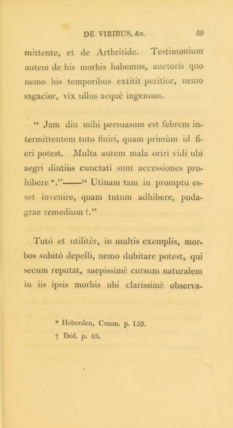 mittente, et de Arthritide. Testimonium autem de his morbis habemus, auctoris quo nemo his temporibus extitit peritior, nemo sagacior, vix ullus aeque ingenuus. # “ Jam diu mihi persuasum est febrem in- termittentem tuto finiri, quam primum id fi- eri potest. Multa autem mala oriri vidi ubi aegri diutius cunctati sunt accessiones pro- hibere*.” “ Utinam tam in promptu es- set invenire, quam tutum adhibere, poda- grae remedium +.” Tuto et utiliter, in multis exemplis, mor- bos subito depelli, nemo dubitare potest, qui secum reputat, saepissime cursum naturalem in iis ipsis morbis ubi clarissimi observa- * Heberden, Comm. p. 159. t Ibid. p. 43.