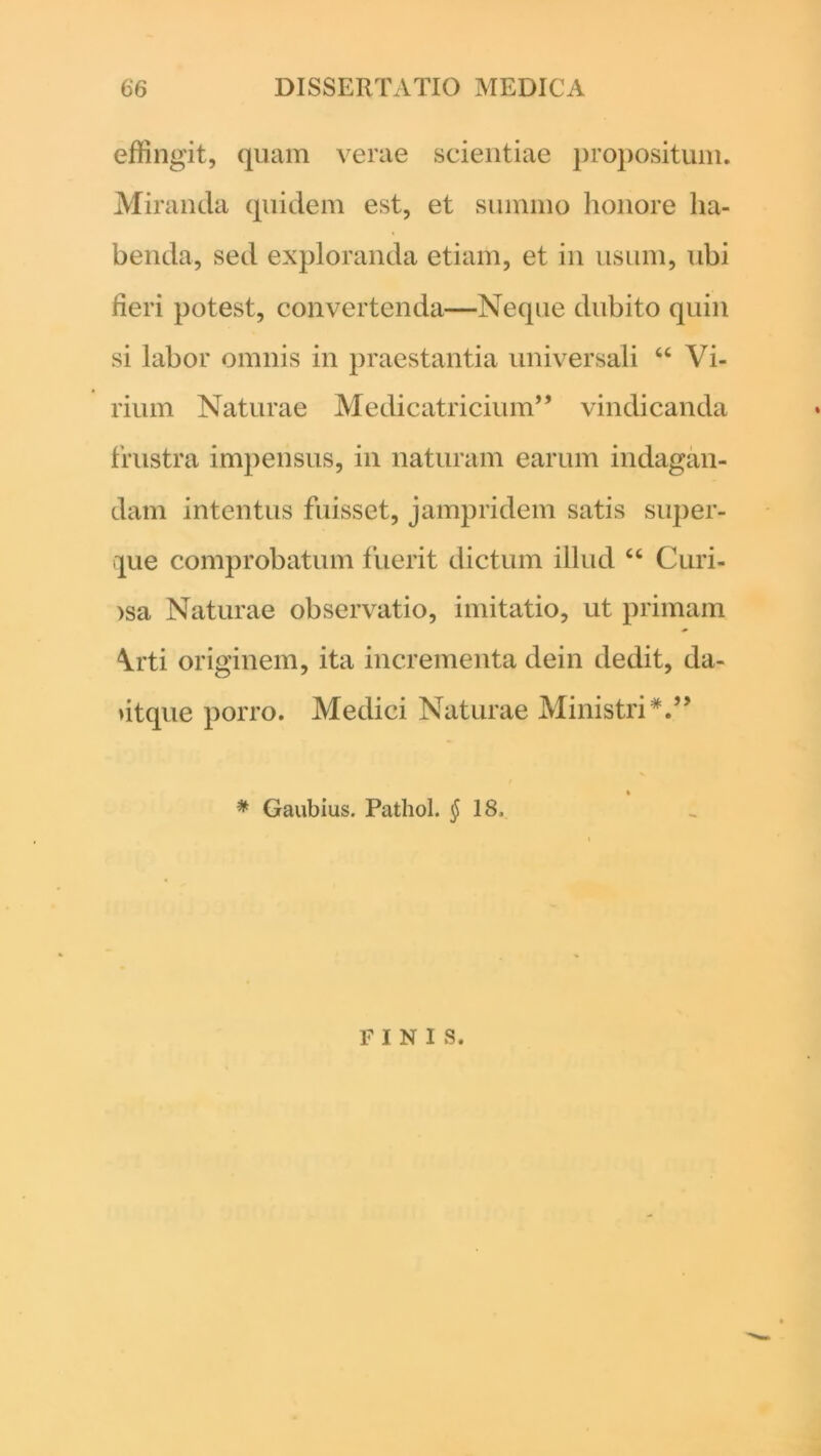 effingit, quam verae scientiae propositum. Miranda quidem est, et summo honore ha- benda, sed exploranda etiam, et in usum, ubi fieri potest, convertenda—Neque dubito quin si labor omnis in praestantia universali “ Vi- rium Naturae Medicatricium” vindicanda frustra impensus, in naturam earum indagan- dam intentus fuisset, jampridem satis super- que comprobatum fuerit dictum illud “ Curi- osa Naturae observatio, imitatio, ut primam \rti originem, ita incrementa dein dedit, da- ♦itque porro. Medici Naturae Ministri V’ * Gaubius. Pathol. $18, FINIS.