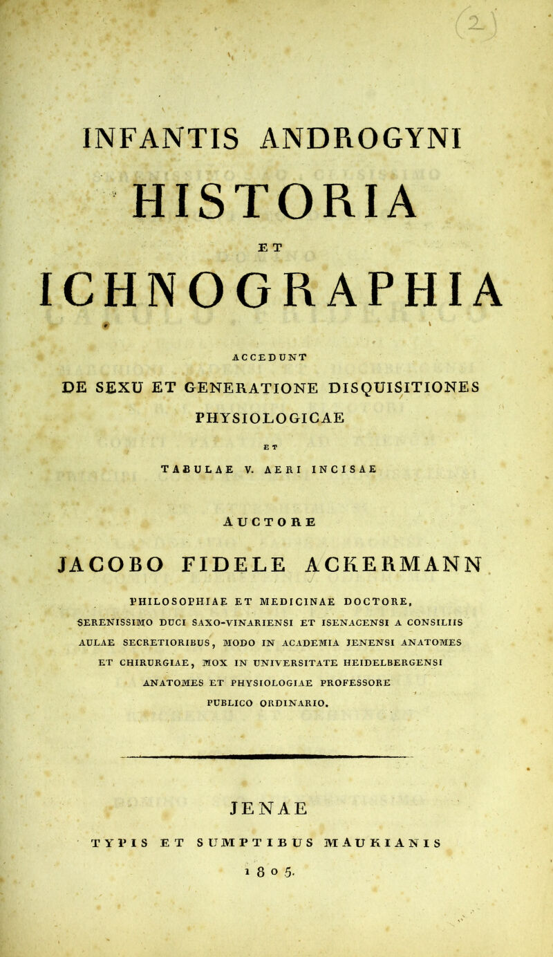 V INFANTIS ANDROGYNI HISTORIA E T ICHNOGRAPHIA ACCEDUNT DE SEXU ET GENERATIONE DISQUISITIONES PHYSIOLOGICAE E T TABULAE V. AERI INCISAE auctore JACOBO FIDELE ACKERMANN PHILOSOPHIAE ET MEDICINAE DOCTORE, SERENISSIMO DUCI SAXO-VINARIENSI ET ISENACENSI A CONSILIIS AULAE SECRETIORIBUS, MODO IN ACADEMIA JENENSI ANATOMES ET CHIRURGIAE, MOX IN UNIVERSITATE HEIDELBERGENSI ANATOMES ET PHYSIOLOGIAE PROFESSORE PUBLICO ORDINARIO. JENAE TYPIS ET SUMPTIBUS MAUKIANIS 1805.