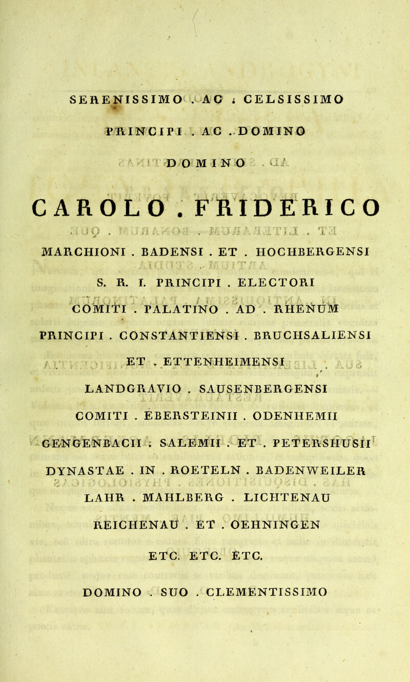 SERENISSIMO . AC ; CELSISSIMO '■* , PRINCIPI . AC . DOMINO DOMINO C A R O L O . FRIDERICO ' i • » t - J- -1. f i J. .. <, i. \ MAR.CHIONI . BADENSI . ET . HOCIIBERGENSI ■ U i •• I,’ ^ : T S. R. I. PRINCIPI . ELECTOPlI ' T ,T '' - : / ; v y, COMlTl . PALATINO . AD . RHENUM PRINCIPI . CON STANT IENS I . BRUCHSALIENSI ET . ETTENHEIMENSI ♦ LANDGRAVIO . SAUSENBERGENSI . i/o: COMITI . EBERSTEINII . ODENHEMII GENGENBACII ; SALEMII . ET . PETERSHUSII DYNASTAE . IN . ROETELN . BADENWEILER *- ■> . t -- - -* _ ‘ --e LAHR . MAHLBERG . LICHTENAU REICHENAti . ET . OEHNINGEN ETC. ETC. ETC. DOMINO . SUO . CLEMENTISSIMO