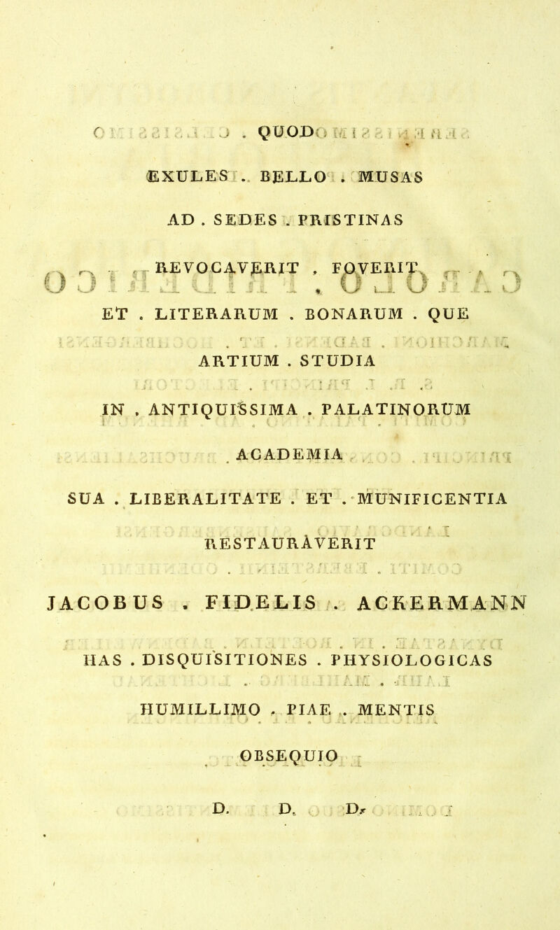 O -> J . Q UOD: •; i »'i;. '« ' EXULES . BELLO , MUSAS AD . SEDES . PRISTINAS -REVOCAVERIT , FOVERIT -•■i- L 'i -'-1 - ... .-4. « l i- \y -- ET . LITERARUM . BONARUM . QUE ■ . T3 a IHOI ARTIUM . STUDIA ■ <, * r; «TT v ' ‘ T ' ' ' '• C.ff CT T ,rf IN . ANTIQUISSIMA . PALATINORUM * • i . c *• ' - ' r ’ ' * / x / 7 ACADEMIA ,» r \ i j SUA . LIBERALITATE . ET . MUNIFICENTIA i t * f 1 'T RESTAURAVERIT . r ”... . . - . JACOBUS . FIDELIS . ACKERMANN IIAS . DISQUISITIONES . PHYSIOLOGICAS - i L\1 . ilii:..I HUMILLIMO , PIAE . MENTIS 9 m J. *' A *J • L 'V - • .J 1. ■ * ' '4. OBSEQUIO • • - . % S J» D, D, D.-r