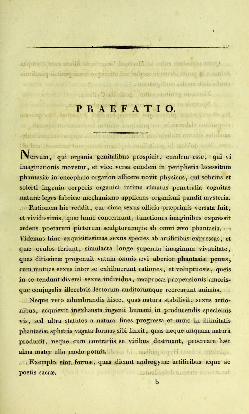 PRAEFATIO. .Nervum, qui organis genitalibus prospicit, eundem esse, qui vi imaginationis movetur, et vice versa eundem in peripheria lacessitum phantasias in encephalo organon afficere novit physicus, qui sobrius et solerti ingenio corporis organici intima rimatus penetralia cognitas naturae leges fabricae mechanismo applicans organismi pandit mysteria. Rationem hic reddit, cur circa sexus officia praeprimis versata fuit, et vividissimis, quae hunc concernunt, functiones imaginibus expressit ardens poetarum pictorum sculptorum que ab omni aevo phantasia. —• Videmus hinc exquisitissimas sexus species ab artificibus expressas, et quae oculos feriunt, simulacra longe superata imaginum vivacitate, quas ditissimae progenuit vatum omnis aevi uberior phantasiae penus, cum mutuas sexus inter se exhibuerunt rationes , et voluptuosis, queis in se tendunt diversi sexus individua, reciprocae propensionis amoris- que conjugalis illecebris lectorum auditorumque recrearunt animos. Neque vero adumbrandis hisce, quas natura stabilivit, sexus actio- nibus, acquievit inexhausta ingenii humani in producendis speciebus vis, sed ultra statutos a natura fines progressa et nunc in illimitatis phantasiae sphaeris vagata formas sibi finxit, quas neque unquam natura produxit, neque cum contrariis se viribus destruant, procreare haec alma mater ullo modo potuit. Exemplo sint, formae, quas dicunt androgynae artificibus aeque ac poetis sacrae. b