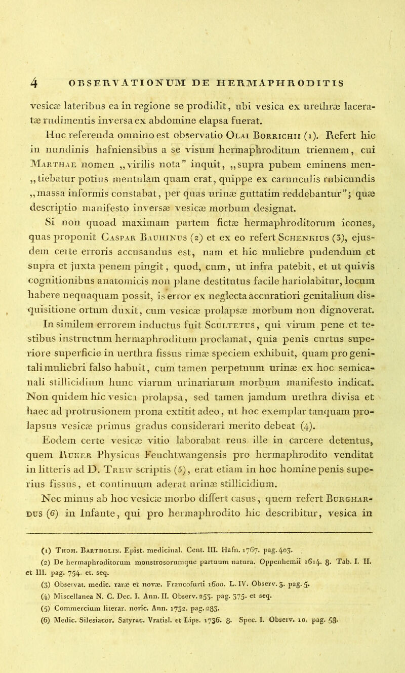 vesica? lateribus ea in regione se prodidit, ubi vesica ex urethrae lacera- tae rudimentis inversa ex abdomine elapsa fuerat. Huc referenda omnino est observatio Olai Borrichii (i). Refert hic in nundinis hafniensibus a se visum hermaphroditum triennem, cui Marthae nomen „ virilis nota” inquit, ,,supra pubem eminens men- tiebatur potius mentulam quam erat, quippe ex carunculis rubicundis „massa informis constabat, per quas urinae guttatim reddebantur”; quae descriptio manifesto inversae vesicae morbum designat. Si non quoad maximam partem fictae hermaphroditorum icones, quas proponit Caspar Bauhintjs (2) et ex eo refert Schenkius (5), ejus- dem certe erroris accusandus est, nam et hic muliebre pudendum et supra et juxta penem pingit, quod, cum, ut infra patebit, et ut quivis cognitionibus anatomicis non plane destitutus facile hariolabitur, locum habere nequaquam possit, is error ex neglecta accuratiori genitalium dis- quisitione ortum duxit, cum vesicae prolapsae morbum non dignoverat. In similem errorem inductus fuit Scultetus , qui virum pene et te- stibus instructum hermaphroditum proclamat, quia penis curtus supe- riore superficie in uerthra fissus rimae speciem exhibuit, quam pro geni- tali muliebri falso habuit, cum tamen perpetuum urinae ex hoc semica- nali stillicidium hunc viarum urinariarum morbum manifesto indicat. Non quidem hic vesica prolapsa, sed tamen jamdum urethra divisa et haec ad protrusionem prona extitit adeo, ut hoc exemplar tanquam pro- lapsus vesicae primus gradus considerari merito debeat (4). Eodem certe vesicae vitio laborabat reus ille in carcere detentus, quem Ruker Physicus Feuchtwangensis pro hermaphrodito venditat in litteris ad D. Trew scriptis (5), erat etiam in hoc homine penis supe- rius fissus, et continuum aderat urinae stillicidium. Nec minus ab hoc vesicae morbo differt casus, quem refert Burghar- dus (6) in Infante, qui pro hermaphrodito hic describitur, vesica in (1) Thom. Bartholin. Epist. medicinal. Cent. III. Hafn. 1767. pag. 403. (2) De hermaphroditorum monstrosorumque partuum natura. Oppenhemii i6i4* 8- Tab. I. II. et III. pag. 754. et. seq. (3) Observat, medie, rarae et novae. Francofurti 1600. L. IV. Observ. 5. pag. 5» (4) Miscellanea N. C. Dec. I. Ann. II. Observ. 255. pag. 375. et seq, (5) Commercium literar. noric. Ann. 1732. pag. 283* (6) Medie. Silesiacor. Satyrae. Vratisl. et Lips. 1736. 8* Spec. I. Observ. 10. pag. 58*