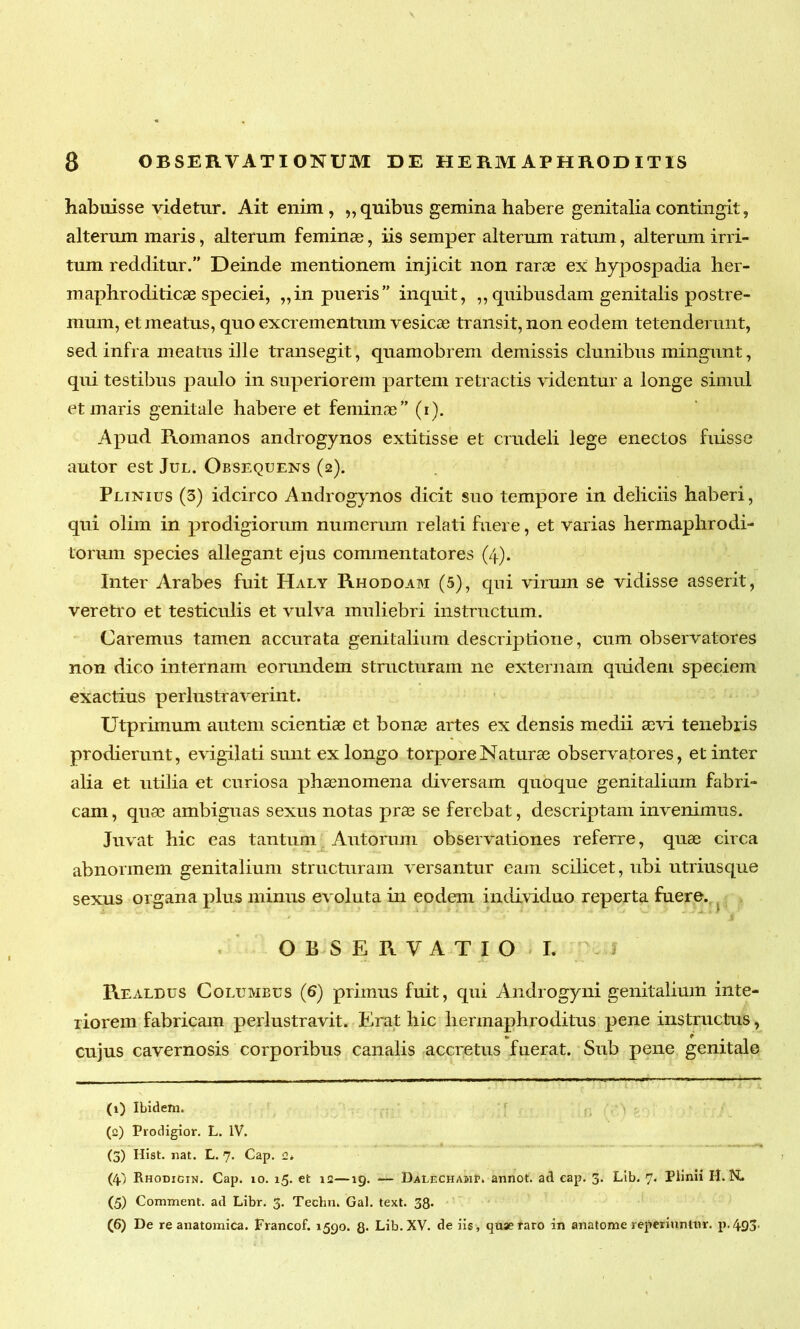 habuisse videtur. Ait enim, ,, quibus gemina habere genitalia contingit, alterum maris, alterum feminae, iis semper alterum ratum, alterum irri- tum redditur.” Deinde mentionem injicit non rarae ex hypospadia her- maphroditicae speciei, „in pueris” inquit, ,, quibusdam genitalis postre- mum, et meatus, quo excrementum vesicae transit, non eodem tetenderunt, sed infra meatus ille transegit, quamobrem demissis clunibus mingunt, qui testibus paulo in superiorem partem retractis videntur a longe simul et maris genitale habere et feminae” (i). Apud Romanos androgynos extitisse et crudeli lege enectos fuisse autor est Jul. Obsequens (2). Plinius (3) idcirco Androgynos dicit suo tempore in deliciis haberi, qui olim in prodigiorum numerum relati fuere, et varias hermaphrodi- torum species allegant ejus commentatores (4). Inter Arabes fuit Haly Rhodoam (5), qui virum se vidisse asserit, veretro et testiculis et vulva muliebri instructum. Caremus tamen accurata genitalium descriptione, cum observatores non dico internam eorundem structuram ne externam quidem speciem exactius perlustraverint. Utprimum autem scientiae et bonae artes ex densis medii aevi tenebris prodierunt, evigilati sunt ex longo torpore Naturae observatores, et inter alia et utilia et curiosa phaenomena diversam quoque genitalium fabri- cam , quae ambiguas sexus notas prae se ferebat, descriptam invenimus. Juvat hic eas tantum Autorum observationes referre, quae circa abnormem genitalium structuram versantur eam scilicet, ubi utriusque sexus organa plus minus evoluta in eodem individuo reperta fuere. OBSERVATIO I. Realdus Columbus (6) primus fuit, qui Androgyni genitalium inte- riorem fabricam perlustravit. Erat hic hermaphroditus pene instructus, cujus cavernosis corporibus canalis accretus fuerat. Sub pene genitale (1) Ibidem. (2) Prodigior. L. IV. (5) Hist. nat. L. 7. Cap. c. (4.) Rhodigin. Cap. 10. 15. et 12—19. — DalechamP. annot. ad cap. 3. Lib. 7. Plinii II. N. (5) Comment. ad Libr. 3. Techn. Gal. text. 38- (6) De re anatomica. Francof. 1590. g. Lib. XV. de iis, quae raro in anatome reperiuntiir. p. 4.93.