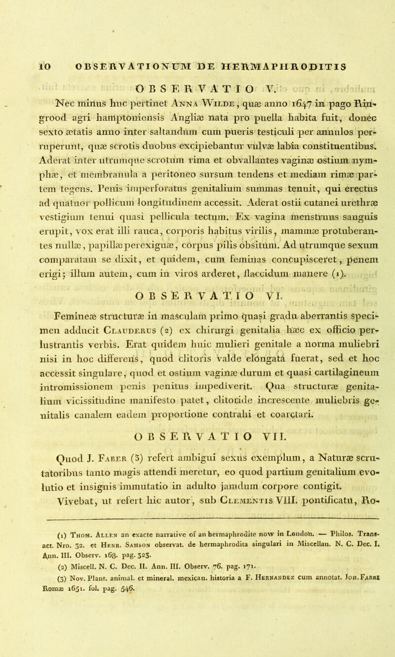 OBSERVATIO V. Nec minus huc pertinet Anna Wilde , quas anno 1647 in pago Rin- grood agri hamptoniensis Angliae nata pro puella habita fuit, donec sexto a3tatis anno inter saltandum cum pueris testiculi per annulos per- ruperunt, quae scrotis duobus excipiebantur vulvae labia constituentibus. Aderat inter utrum que scrotum rima et obvallantes vaginae ostium nym- phae, et membranula a peritoneo sursum tendens et mediam rimae par- tem tegens. Penis imperforatus genitalium summas tenuit, qui erectus ad quatuor pollicum longitudinem accessit. Aderat ostii cutanei urethrae vestigium tenui quasi pellicula tectum. Ex vagina menstruus sanguis erupit, vox erat illi rauca, corporis habitus virilis, mammae protuberan- tes nullae, papillae perexiguae , corpus pilis obsitum. Ad utrumque sexum comparatam se dixit, et quidem, cum feminas concupisceret, penem erigi; illum autem, cum in viros arderet, flaccidum manere (1). OBSERVATIO VI. * J - ib ' ! * .i . * . j . 1 i i, Femineae structurae in masculam primo tpiasi gradu aberrantis speci- men adducit Clauderus (2) ex chirurgi genitalia haec ex officio per- lustrantis verbis. Erat quidem huic mulieri genitale a ilorma muliebri nisi in hoc differeris, quod clitoris valde elringata fuerat, sed et hoc accessit singulare, quod et ostium vaginae durum et quasi cartilagineum intromissionem penis penitus impediverit. Qua structurae genita- lium vicissitudine manifesto patet, clitoride increscente muliebris ge- nitalis canalem eadem proportione contrahi et coarctari. OBSERVATIO VII, Quod J. F aber (5) refert ambigui sexus exemplum, a Naturae scru- tatoribus tanto magis attendi meretur, eo quod partium genitalium evo- lutio et insignis immutatio in adulto jamdum corpore contigit. Vivebat, ut refert hic autor, sub Clementis VIII. pontificatu, Ro- (1) Thom. Allen an exacte narralive of an hermaphrodite now in LondoYi. — Philos. Trans* act. Nro. 32. et Henr. Samson observat, de hermaphrodita singulari in Miscellan. N. C. Dec. I. Ann. III. Observ. 168. pag. 323. (2) Miscell. N. C. Dec. II. Ann. III. Observ. 76. pag. 171. (3) Nov. Piant, animal, et mineral. mexican. historia a F. Hernandez cum annotat. Joh. Fabre Romae 1651. fol. pag. 546.