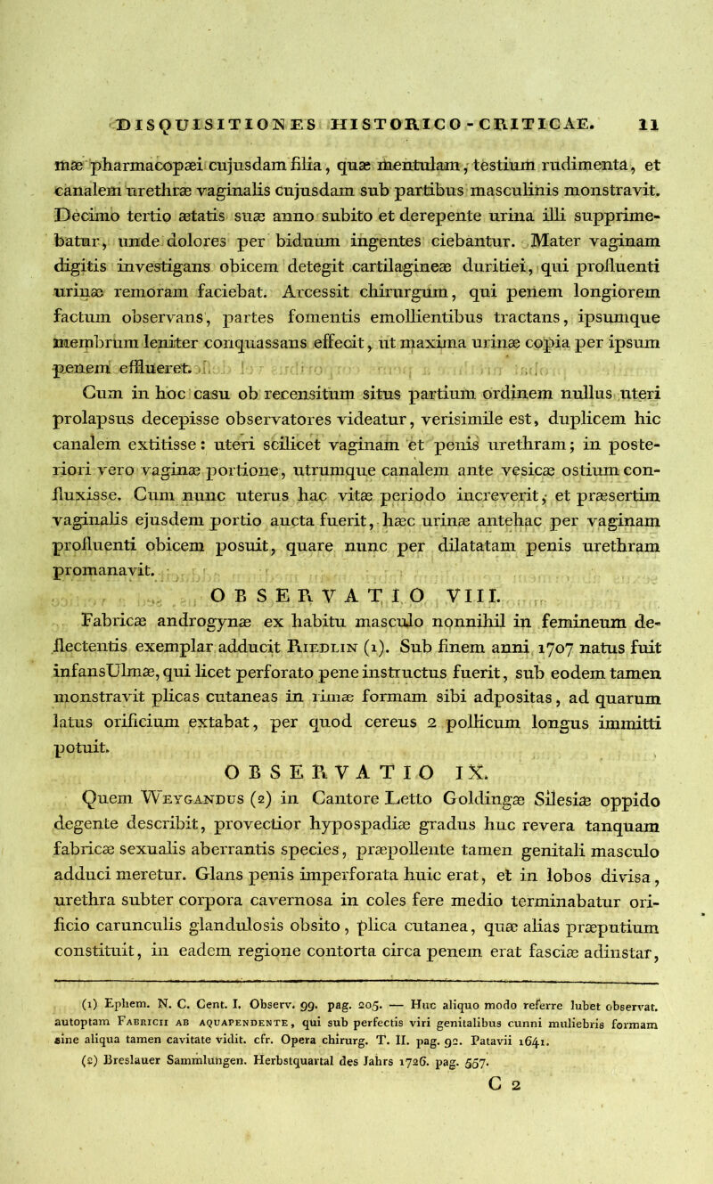 mae pharmacopaei cujusdamfilia, quae mentulam, testium rudimenta, et canalem urethrae vaginalis cujusdam sub partibus masculinis monstravit. Decimo tertio aetatis suae anno subito et derepente urina illi supprime- batur, unde dolores per biduum ingentes ciebantur. Mater vaginam digitis investigans obicem detegit cartilagineae duritiei, qui profluenti urinae remoram faciebat. Arcessit chirurgum, qui penem longiorem factum observans, partes fomentis emollientibus tractans, ipsumque membrhm leniter conquassans effecit,. ut maxima urinae copia per ipsum penem efflueret. Cum in hoc casu ob recensitum situs partium ordinem nullus uteri prolapsus decepisse observatores videatur, verisimile est, duplicem hic canalem extitisse: uteri scilicet vaginam et penis urethram; in poste- riori vero vaginae portione, utrumque canalem ante vesicas ostium con- fluxisse. Cum nunc uterus hac vitas periodo increverit,- et praesertim vaginalis ejusdem portio aucta fuerit, haec urinae antehac per vaginam profluenti obicem posuit, quare nunc per dilatatam penis urethram promanavit. OBSERVATIO VIII. Fabricas androgynas ex habitu masculo nonnihil in femineum de- flectentis exemplar adducit Riedlin (i). Sub finem anni 1707 natus fuit infansUlmae, qui licet perforato pene instructus fuerit, sub eodem tamen monstravit plicas cutaneas in rimae formam sibi adpositas, ad quarum latus orificium extabat, per quod cereus 2 pollicum longus immitti potuit. OBSERVATIO IX. Quem Weygandus (2) in Cantore Letto Goldingas Silesiae oppido degente describit, provectior hypospadiae gradus huc revera tanquam fabricae sexualis aberrantis species, praepollente tamen genitali masculo adduci meretur. Glans penis imperforata huic erat, et in lobos divisa, urethra subter corpora cavernosa in coles fere medio terminabatur ori- ficio carunculis glandulosis obsito, plica cutanea, quae alias praeputium constituit, in eadem regione contorta circa penem erat fasciae adinstar, (1) Epliem. N. C. Cent. I, Observ. 99. pag. 205. — Huc aliquo modo referre lubet observat, autoptam Fabricii ab aquapendente, qui sub perfectis viri genitalibus cunni muliebris formam sine aliqua tamen cavitate vidit, cfr. Opera chirurg. T. II. pag. 92. Patavii 1641. (2) Breslauer Sammlungen. Herbstquavtal des Jahrs 1726. pag. 557. C 2