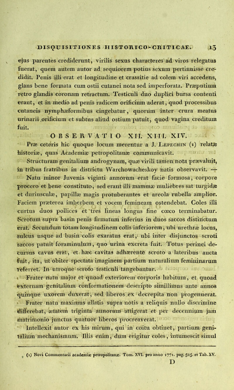 ejus parentes crediderunt, virilis sexus characteres ad viros relegatus fuerat, quem autem autor ad sequiorem potius sexum pertinuisse cre- didit, Penis illi erat et longitudine et crassitie ad colem viri accedens, glans bene formata cum ostii cutanei nota sed imperforata. Praeputium retro glandis coronam retractum. Testiculi duo duplici bursa contenti erant, et in medio ad penis radicem orificium aderat, quod processibus cutaneis nymphaeformibus cingebatur, quorum inter crura meatus urinarii .orificium et subtus aliud ostium patuit, quod vagina creditum fuit. : OBSERVATIO XIL XIII. XIV. Prae ceteris hic quoque locum merentur a J. Lepechin (1) relatae historiae, quas Academia) petropolitanae communicavit. Structuram genitalium androgynam, quae virili tamen nota praevaluit, in tribus fratribus in districtu Warchowacheskoy natis observavit. — Natu minor Juvenis viginti annorum erat facie formosa, corpore procero et bene constituto, sed erant illi mamma; muliebres sat turgidae et duriusculae, papillae magis protuberantes et areola rubella amplior. Faciem praeterea imberbem et vocem femineam ostendebat. Coles illi curtus duos pollices et tres lineas longus fine coeco terminabatur. Scrotum supra basin penis firmatum inferius in duos saccos distinctum erat. Secundum totam longitudinem colis inferiorem, ubi urethrae locus, sulcus usque ad basin colis exaratus erat,* ubi inter disjunctos scroti saccos patuit foraminuluin, quo urina excreta fuit. Totus perinei de- cursus cavus erat, et haec cavitas adhaerente scroto a lateribus aucta fuit, ita, ut obiter spectata imaginem partium naturalium femininarum referret. In utroque scroto testiculi tangebantur. v Frater natu major et quoad exteriorem corporis habitum, et quoad externam getiitalium conformationem descripto simillimus ante annos quinque uxorem duxerat, sed liberos ex decrepita non progenuerat. Frater natu maximus allatis supra notis a reliquis nullo discrimine differebat, aetatem triginta annorum attigerat et per decennium jam matrimonio junctus quatuor liberos procreaverat. Intellexit autor ex his mirum, qui in coitu obtinet, partium geni- talium mechanismum. Illis enim, dum erigitur coles, intumescit simul (1) Novi Commentarii academiae petropolitanae. Tom. XVI. pro anno 1771* Pag*51 25* etTab. XV. D
