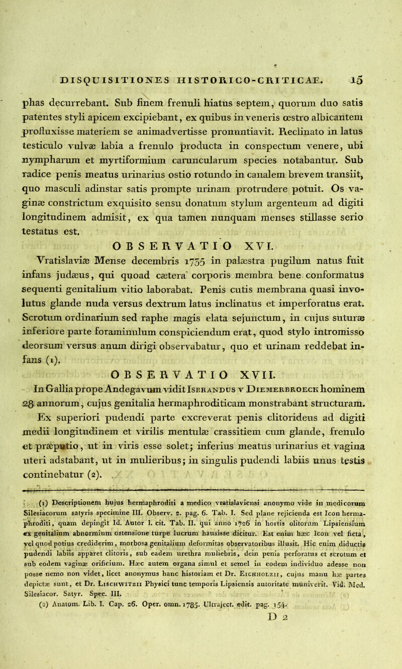 phas decurrebant. Sub finem frenuli hiatus septem, quorum duo satis patentes styli apicem excipiebant, ex quibus inveneris cestro albicantem profluxisse materiem se animadvertisse pronuntiavit. Reclinato in latus testiculo vulvae labia a frenulo producta in conspectum venere, ubi nympharum et myrtiformium caruncularum species notabantur. Sub radice penis meatus urinarius ostio rotundo in canalem brevem transiit, quo masculi adinstar satis prompte urinam protrudere potuit. Os va- ginae constrictum exquisito sensu donatum stylum argenteum ad digiti longitudinem admisit, ex qua tamen nunquam menses stillasse serio testatus est. OBSERVATIO XVI. Vratislaviae Mense decembris 1735 in palaestra pugilum natus fuit infans judaeus, qui quoad caetera corporis membra bene conformatus sequenti genitalium vitio laborabat. Penis cutis membrana quasi invo- lutus glande nuda versus dextrum latus inclinatus et imperforatus erat. Scrotum ordinarium sed raphe magis elata sejunctum, in cujus suturae inferiore parte foraminulum conspiciendum erat, quod stylo intromisso deorsum versus anum dirigi observabatur, quo et urinam reddebat in- fans (1), OBSERVATIO XVII. In Gallia prope Andegavum vidit Isbrandus v Diemerbroeck hominem 2$ annorum, cujus genitalia hermaphroditicam monstrabant structuram. Ex superiori pudendi parte excreverat penis clitorideus ad digiti medii longitudinem et virilis mentulae crassitiem cum glande, frenulo et praeputio, ut in viris esse solet; inferius meatus urinarius et vagina uteri adstabant, ut in mulieribus; in singulis pudendi labiis unus testis continebatur (2). (1) Descriptionem hujus hermaphroditi a medico vratislaviensi anonymo vide in medicorum Silesiacorum satyris specimine III. Observ. 2. pag. 6. Tab. I. Sed plane rejicienda est Icon herma- phroditi, quam depingit Id. Autor I. cit. Tab. II. qui anno 1726 in hortis olitorum Lipsiensium ex genitalium abnormium ostensione turpe lucrum hausisse dicitur. Est enim haec Icon vel ficta, vel quod potius crediderim, morbosa genitalium deformitas observatoribus illusit. Hic enim diductis pudendi labiis apparet clitoris, sub eadem urethra muliebris, dein penis perforatus et scrotum et sub eodem vaginae orificium. Haec autem organa simul et semel in eodem individuo adesse non posse nemo non videt, licet anonymus hanc historiam et Dr. Eichholzii, cujus manu hae partes depictae sunt, et Dr. Lischwitzii Physici tunc temporis Lipsiensis autoritate muniverit. Vid. Med. Silesiacor. Satyr. Spec. IIL (2) Anatom. Lib. I. Cap. 26. Oper. omn. 1780- Ultraject. edit. pag. 154. D 2