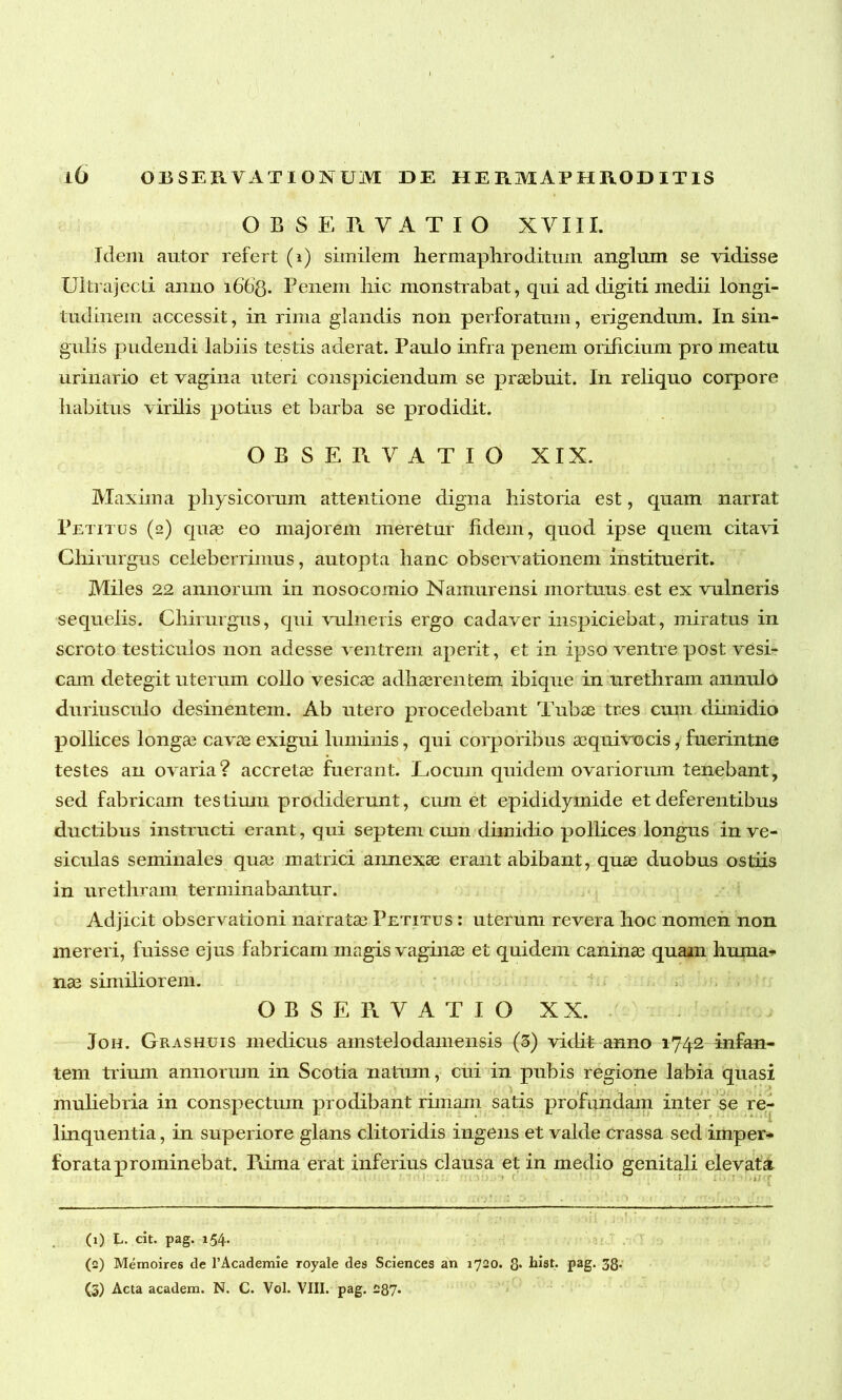 OBSERVATIO XVIII. Idem autor refert (i) similem hermaphroditum anglum se vidisse Ultrajecti anno 1663. Penem hic monstrabat, qui ad digiti medii longi- tudinem accessit, in rima glandis non perforatum, erigendum. In sin- gulis pudendi labiis testis aderat. Paulo infra penem orificium pro meatu urinario et vagina uteri conspiciendum se praebuit. In reliquo corpore habitus virilis potius et barba se prodidit. OBSERVATIO XIX. Maxima physicorum attentione digna historia est, quam narrat Petitus (2) quae eo majorem meretur fidem, quod ipse quem citavi Chirurgus celeberrimus, autopta hanc observationem instituerit. Miles 22 annorum in nosocomio Namur ensi mortuus est ex vulneris sequelis. Chirurgus, qui vulneris ergo cadaver inspiciebat, miratus in scroto testiculos non adesse ventrem aperit, et in ipso ventre post vesi- cam detegit uterum collo vesicae adhaerentem ibique in urethram annulo duriusculo desinentem. Ab utero procedebant Tubae tres cum dimidio pollices longae cavae exigui luminis, qui corporibus acquivocis, fuerintne testes an ovaria? accretae fuerant. Locum quidem ovariorum tenebant, sed fabricam testium prodiderunt, cum et epididymide et deferentibus ductibus instructi erant, qui septem cum dimidio pollices longus in ve- siculas seminales quae matrici annexae erant abibant, quae duobus ostiis in urethram terminabantur. Adjicit observationi narratae Petitus : uterum revera hoc nomen non mereri, fuisse ejus fabricam magis vaginae et quidem caninae quam huma- nae similiorem. > OBSERVATIO XX. Joh. Grashuis medicus amstelodamensis (3) vidit anno 1742 infan- tem trium annorum in Scotia natum, cui in pubis regione labia quasi muliebria in conspectum prodibant rimam satis profundam inter se re- linquentia , in superiore glans clitoridis ingens et valde crassa sed imper- forata prominebat. rdma erat inferius clausa et in medio genitali elevata (1) L. cit. pag. 154. (0) Memoires de 1’Academie royale des Sciences an 1720. 8* hiat. pag. 38- (5) Acta academ. N. C. Vol. VIII. pag. £87-