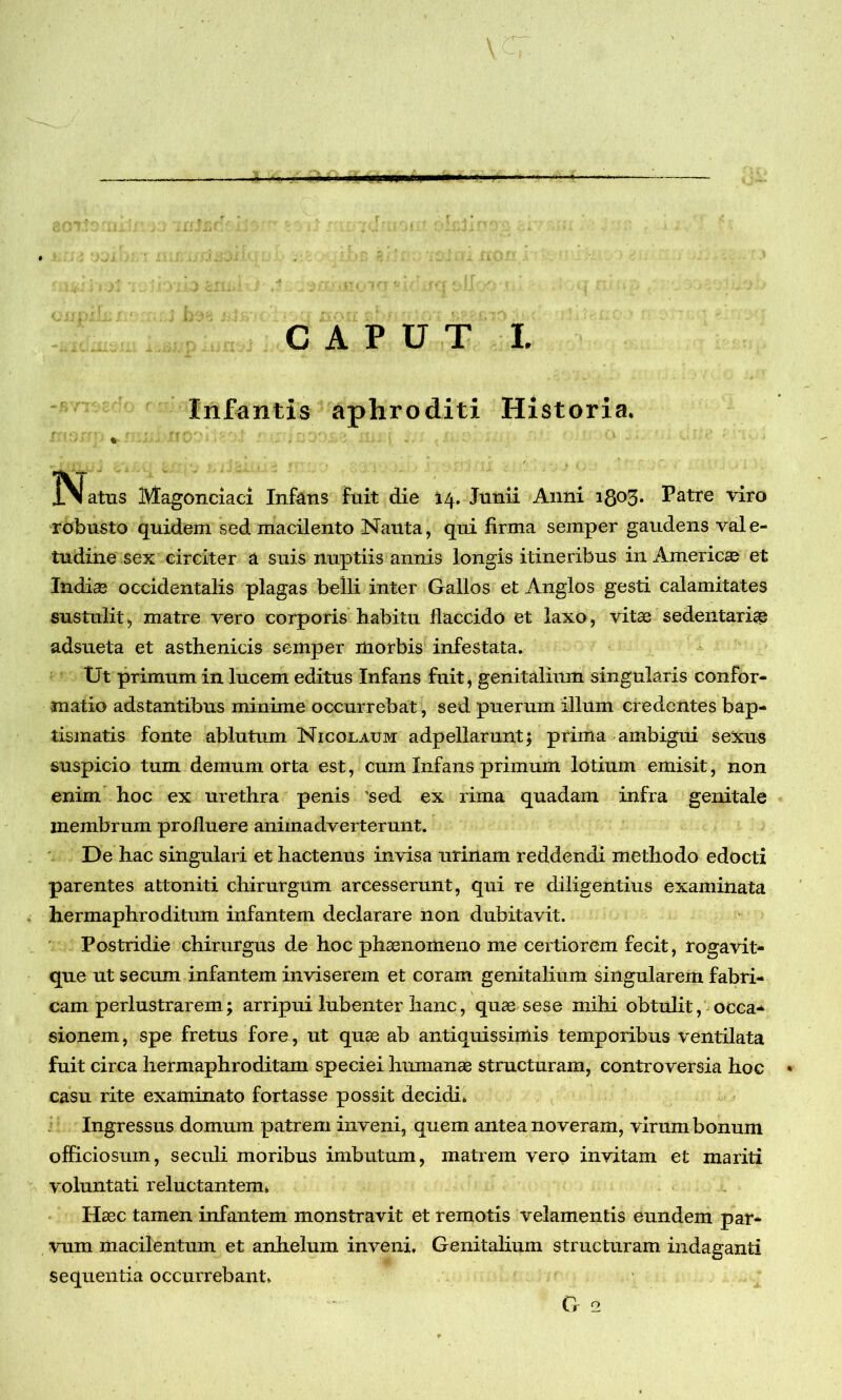 —— »l' I. ■ 'm — CAPUT I. Infantis aphroditi Historia. * . . * flatus Magonciaci Infans fuit die 14. Junii Anni 1803. Patre viro robusto quidem sed macilento Nauta, qui firma semper gaudens vale- tudine sex circiter a suis nuptiis annis longis itineribus in America et Indiae occidentalis plagas belli inter Gallos et Anglos gesti calamitates sustulit, matre vero corporis habitu flaccido et laxo, vitae sedentariae adsueta et asthenicis semper morbis infestata. Ut primum in lncem editus Infans fuit, genitalium singularis confor- matio adstantibus minime occurrebat, sed puerum illum credentes bap- tismatis fonte ablutum Nicolaum adpellarunt; prima ambigui sexus suspicio tum demum orta est, cum Infans primum lotium emisit, non enim hoc ex urethra penis 'sed ex rima quadam infra genitale inembrum profluere animadverterunt. De hac singulari et hactenus invisa urinam reddendi methodo edocti parentes attoniti chirurgum arcesserunt, qui re diligentius examinata hermaphroditum infantem declarare non dubitavit. Postridie chirurgus de hoc phaenomeno me certiorem fecit, rogavit- que ut secum infantem inviserem et coram genitalium singularem fabri- cam perlustrarem; arripui lubenter hanc, quae sese mihi obtulit, occa* sionem, spe fretus fore, ut quae ab antiquissimis temporibus ventilata fuit circa hermaphroditam speciei humanae structuram, controversia hoc • casu rite examinato fortasse possit decidi. Ingressus domum patrem inveni, quem antea noveram, virum bonum officiosum, seculi moribus imbutum, matrem vero invitam et mariti voluntati reluctantem. Haec tamen infantem monstravit et remotis velamentis eundem par- vum macilentum et anhelum inveni. Genitalium structuram indaganti sequentia occurrebant. G 2
