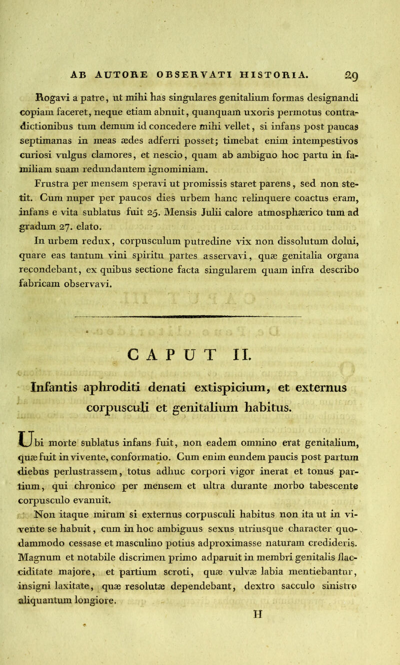 Rogavi a patre, ut mihi has singulares genitalium formas designandi copiam faceret, neque etiam abnuit, quanquam uxoris permotus contra- dictionibus tum demum id concedere mihi vellet, si infans post paucas septimanas in meas aedes adferri posset; timebat enim intempestivos curiosi vulgus clamores, et nescio, quam ab ambiguo hoc partu in fa- miliam suam redundantem ignominiam. Frustra per mensem speravi ut promissis staret parens, sed non ste- tit. Cum nuper per paucos dies urbem hanc relinquere coactus eram, infans e vita sublatus fuit 25. Mensis Julii calore atmosphasrico tum ad gradum 27. elato. In urbem redux, corpusculum putredine vix non dissolutum dolui, quare eas tantum vini spiritu partes asservavi, quae genitalia organa recondebant, ex quibus sectione facta singularem quam infra describo fabricam observavi. CAPUT II. 'Ci-, ..r . • • \ f Infantis aphroditi denati extispicium, et externus corpusculi et genitalium habitus. Uh morte sublatus infans fuit, non eadem omnino erat genitalium, quae fuit in vivente, conformatio. Cum enim eundem paucis post partum diebus perlustrassem, totus adhuc corpori vigor inerat et tonus par- tium, qui chronico per mensem et ultra durante morbo tabescente corpusculo evanuit. Non itaque mirum si externus corpusculi habitus non ita ut in vi- vente se habuit, cum in hoc ambiguus sexus utriusque character quo- dammodo cessase et masculino potius adproximasse naturam credideris. Magnum et notabile discrimen primo adparuit in membri genitalis llac- ciditate majore, et partium scroti, quae vulvae labia mentiebantur, insigni laxitate, quae resolutae dependebant, dextro sacculo sinistro aliquantum longiore. H