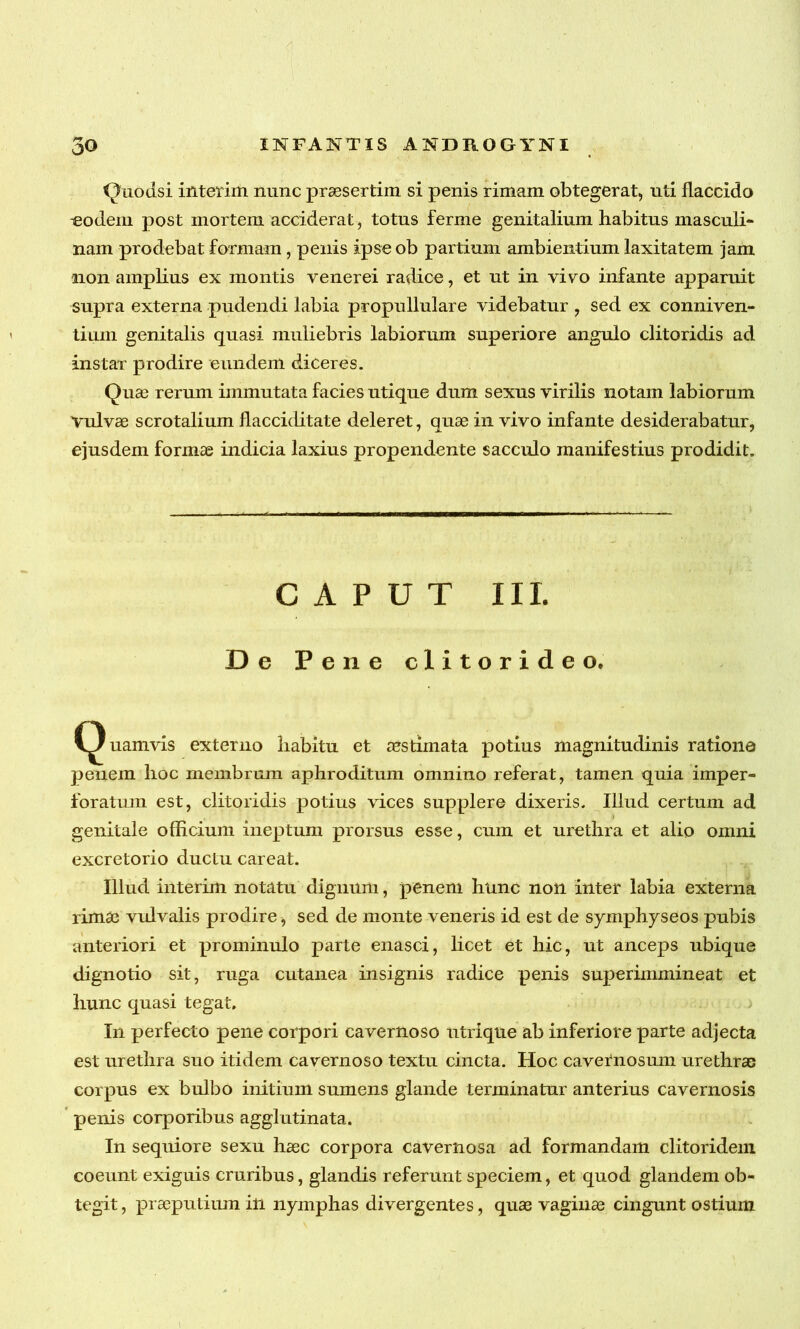 Quodsi interim nunc praesertim si penis rimam obtegerat, uti flaccido eodem post mortem acciderat, totus ferme genitalium habitus masculi- nam prodebat formam , penis ipseob partium ambientium laxitatem jam non amplius ex montis venerei radice, et ut in vivo infante apparuit supra externa pudendi labia propullulare videbatur , sed ex conniven- tiurn genitalis quasi muliebris labiorum superiore angulo clitoridis ad instar prodire eundem diceres. Quae rerum immutata facies utique dum sexus virilis notam labiorum vulvae scrotalium flacciditate deleret, quae in vivo infante desiderabatur, ejusdem formae indicia laxius propendente sacculo manifestius prodidit. CAPUT III. De Pene clitoride o, (Quamvis externo habitu et aestimata potius magnitudinis ratione penem hoc membrum aphroditum omnino referat, tamen quia imper- foratum est, clitoridis potius vices supplere dixeris. Illud certum ad genitale officium ineptum prorsus esse, cum et urethra et alio omni excretorio ductu careat. Illud interim notatu dignum, penem hunc non inter labia externa rimae vulvalis prodire, sed de monte veneris id est de symphyseos pubis anteriori et prominulo parte enasci, licet et hic, ut anceps ubique dignotio sit, ruga cutanea insignis radice penis superimmineat et hunc quasi tegat. In perfecto pene corpori cavernoso utrique ab inferiore parte adjecta est urethra suo itidem cavernoso textu cincta. Hoc cavernosum urethrae corpus ex bulbo initium sumens glande terminatur anterius cavernosis penis corporibus agglutinata. In sequiore sexu haec corpora cavernosa ad formandam clitoridem coeunt exiguis cruribus, glandis referunt speciem, et quod glandem ob- tegit, praeputium in nymphas divergentes, quae vaginae cingunt ostium