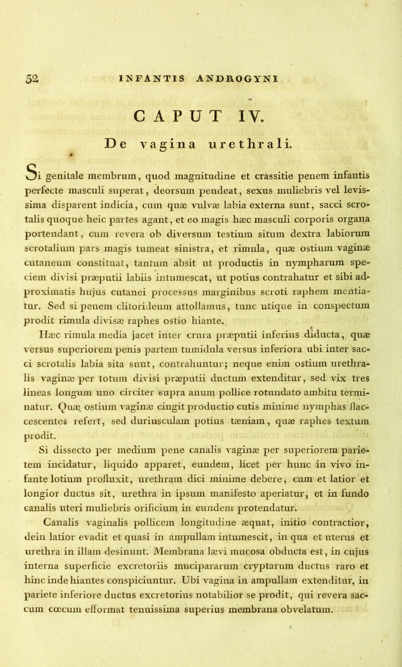 CAPUT IV, De vagina urethrali. 0 Si genitale membrum, quod magnitudine et crassitie penem infantis perfecte masculi superat, deorsum pendeat, sexus muliebris vel levis- sima disparent indicia, cum quae vulvae labia externa sunt, sacci scro- talis quoque heic partes agant, et eo magis haec masculi corporis organa portendant, cum revera ob diversum testium situm dextra labiorum scrotalium pars magis tumeat sinistra, et rimula, quae ostium vaginae cutaneum constituat, tantum absit ut productis in nympharum spe- ciem divisi praeputii labiis intumescat, ut potius contrahatur et sibi ad* proximatis hujus cutanei processus marginibus scroti raphern mentia- tur. Sed si penem clitorideum attollamus, tunc utique in conspectum prodit rimula divisae raphes ostio hiante. Haec rimula media jacet inter crura praeputii inferius diducta, quas versus superiorem penis partem tumidula versus inferiora ubi inter sac- ci scrotalis labia sita sunt, contrahuntur; neque enim ostium urethra- lis vaginae per totum divisi praeputii ductum extenditur, sed vix tres lineas longum uno circiter supra anum pollice rotundato ambitu termi- natur. Quae, ostium vaginae cingit productio cutis minime nymphas flac- cescentes refert, sed duriusculam potius taeniam, quas raphes textum prodit. Si dissecto per medium pene canalis vaginae per superiorem parie- tem incidatur, liquido apparet, eundem, licet per hunc in vivo in- fante lotium proiluxit, urethram dici minime debere, cum et latior et longior ductus sit, urethra in ipsum manifesto aperiatur, et in fundo canalis uteri muliebris orificium in eundem protendatur. Canalis vaginalis pollicem longitudine aequat, initio contractior, dein latior evadit et quasi in ampullam intumescit, in qua et uterus et urethra in illam desinunt. Membrana laevi mucosa obducta est, in cujus interna superficie excretoriis mucipararum cryptarum ductus raro et hinc inde hiantes conspiciuntur. Ubi vagina in ampullam extenditur, in pariete inferiore ductus excretorius notabilior se prodit, qui revera sac- cum coecum efformat tenuissima superius membrana ob velatum.