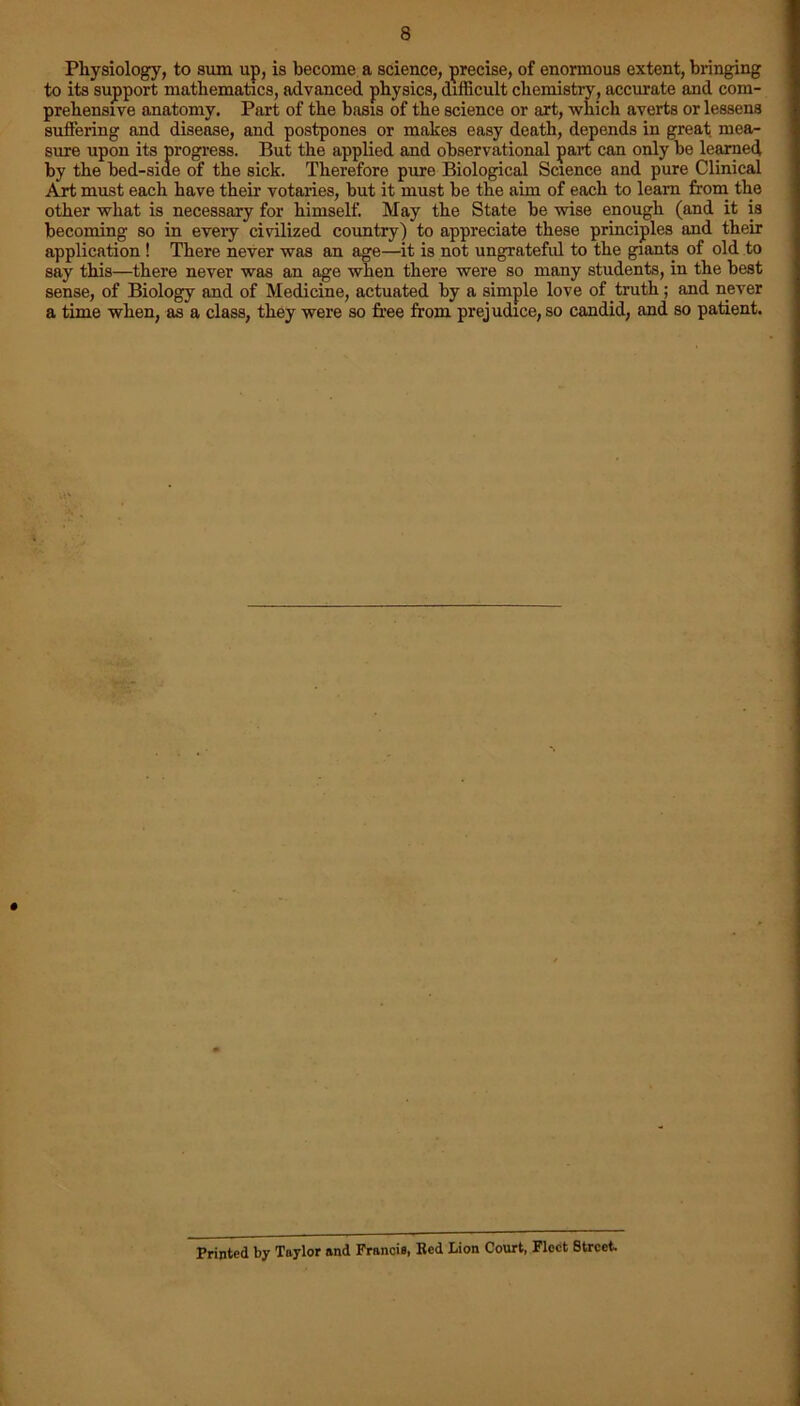 Physiology, to sum up, is become a science, precise, of enormous extent, bringing to its support mathematics, advanced physics, difficult chemistry, accurate and com- prehensive anatomy. Part of the basis of the science or art, which averts or lessens suffering and disease, and postpones or makes easy death, depends in great mea- sure upon its progress. But the applied and observational part can only be learned by the bed-siae of the sick. Therefore pure Biological Science and pure Clinical Art must each have their votaries, but it must be the aim of each to learn from the other what is necessary for himself. May the State be wise enough (and it is becoming so in every civilized country) to appreciate these principles and their application ! There never was an age—it is not ungrateful to the giants of old to say this—there never was an age when there were so many students, in the best sense, of Biology and of Medicine, actuated by a simple love of truth; and never a time when, as a class, they were so free from prejudice, so candid, and so patient. Printed by Taylor and Francis, Bed Lion Court, Fleet 8trcct.
