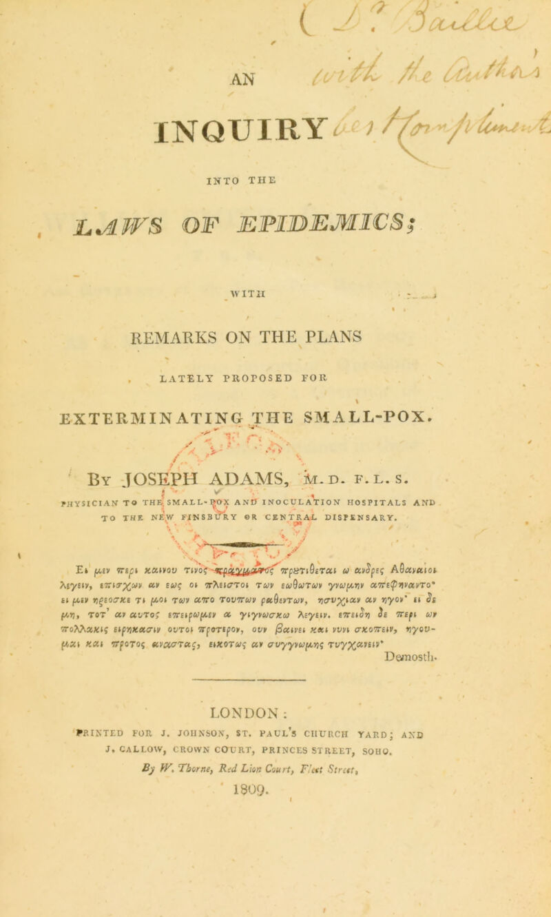 (vi ft a. Me l/cb AN INQUIRYi ) ^ ’•/ ^ INTO THE EJLWS OF EPIDEMICS; WITH r~ • j REMARKS ON THE PLANS LATELY PROPOSED FOR EXTERMINATING THE SMALL-POX. A By JOSEPH ADAMS, k.D. f.l.s. 1 ' * ' , PHYSICIAN’ TO THE; SMALL-^OX AND INOCULATION HOSPITALS AND TO THE NEW FINSBURY ©R CENTRAL DISPENSARY. v »» V / ;• ■ V J J >v; \7~r x Ei jm,ev tte^i xatvou Tivoc 'K^a.ypjoMhSc' vpunQtrai u ecvSpe; A0amioi Xeysiy, i7ZT3-;£c<;i/ a* £&;? ot 7T?tEi<7Tot ruv buQutuv yvupviv otTtetpiwxvTo' it fAiv ygeocrxe ti f<c.o* rwv ccvo tovttuv pstOaiTuv, riavyyoa xv nyov it <Ji f*ij, tot’ uv uvto; eTtapup/eiv a ytyvwcrxw Asystv. £7r£t^ ife 7rept ut 7ToAA»XI? Sl(r,X.XCriV OUTOt TTfOTSpO*, 0» /SatCEt «*l Vtm Cr*07T£tP, »jyeu- f*«t ««t TTforos Taj, itxorcy? «» crvyyvv(AYi<; Tvyxcomv' Demosth- LONDON: PRINTED FOE. J. JOHNSON, ST. PAUL’S CIIUIICH YARD; AND J. CALLOW, CROWN COURT, PRINCES STREET, SOHO. By W. Thorne, Red Lion Court, F’cet Street, * 1309- 1