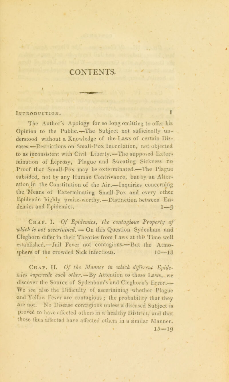 CONTENTS. ✓ i INTRODUCTION*. I The Author’s Apology for so long omitting to offer his Opinion to the Public.—The Subject not sufficiently un- derstood without a Knowledge of the Laws of certain Dis- eases.—Restrictions on Small-Pox Inoculation, not objected to as inconsistent with Civil Liberty.—The supposed Exter- mination of Leprosy, Plague and Sweating Sickness no Proof that Small-Pox may be exterminated.—The Plague subsided, not by any Human Contrivance, but by an Alter- ation in the Constitution of the Air.—Inquiries concerning the Means of Exterminating Small-Pox and every other Epidemic highly praise-worthy.—Distinction between En- demics and Epidemics. ’ ]—() Chap. I. Of Epidemics, the contagious Proper Ip of which is not ascertained. — On this Question Sydenham and Cleghorn differ in their Theories from Laws at this Time well established.—Jail Fever not contagious.—But the Atmo- sphere of the crowded Sick infectious. 10—13 Ciiap. II. Of the Manner in which different Epide- mics supersede each other.—By Attention to these Laws, we discover the Souice of Sydenham’s and Cloghorn’s Error.— We see also the Difficulty of ascertaining whether Plague and Yellow Fever are contagious ; the probability that they are not. No Disease contagious unless a diseased Subject is proved to have affected others in a healthy District, and that those thus affected have affected others in a similar Manner. ’ 15—19 I