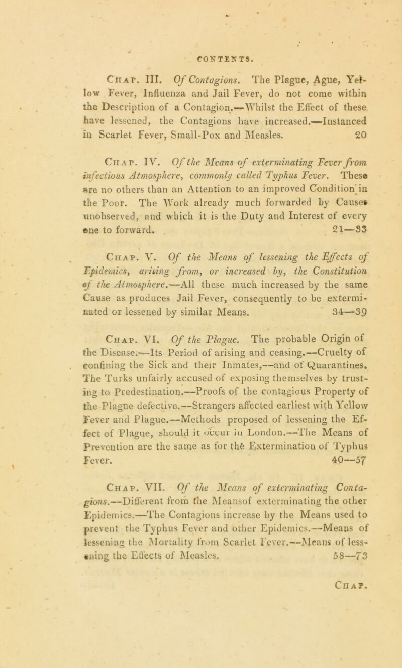 Chat. III. Of Contagions. The Plague, Ague, Yel- low Fever, Influenza and Jail Fever, do not come within the Description of a Contagion.—-Whilst the Effect of these have lessened, the Contagions have increased.—Instanced in Scarlet Fever, Small-Pox and Measles. 20 Chap. IV. Of the Means of exterminating Fever from infectious Atmosphere, commonly called Typhus Fever. These are no others than an Attention to an improved Condition in the Poor. The Work already much forwarded by Cause* unobserved, and which it is the Duty and Interest of every one to forward. 21—S3 Chap. V. Of the Means of lessening the Effects of Epidemics, arising from, or increased by, the Constitution of the Atmosphere.—All these much increased by the same Cause as produces Jail Fever, consequently to be extermi- nated or lessened by similar Means. 34—39 Chap. VI. Of the Plague. The probable Origin of the Disease.-—Its Period of arising and ceasing.—Cruelty of confining the Sick and their Inmates,—and of Quarantines. The Turks unfairly accused of exposing themselves by trust- ing to Predestination.—Proofs of the contagious Property of the Plague defective.—Strangers affected earliest with Yellow Fever and Plague.—Methods proposed of lessening the Ef- fect of Plague, should it occur iu London.—The Means of Prevention are the same as for lh6 Extermination of Typhus Fever. 40—57 Chap. VII. Of the Means of exterminating Conta- gions.—Different from the Meansof exterminating the other Epidemics.—The Contagions increase by the Means used to prevent the Typhus Fever and other Epidemics.—Means of lessening the Mortality from Scarlet Fever.—Means of less- ening the Effects of Measles. 58—73 Chap.